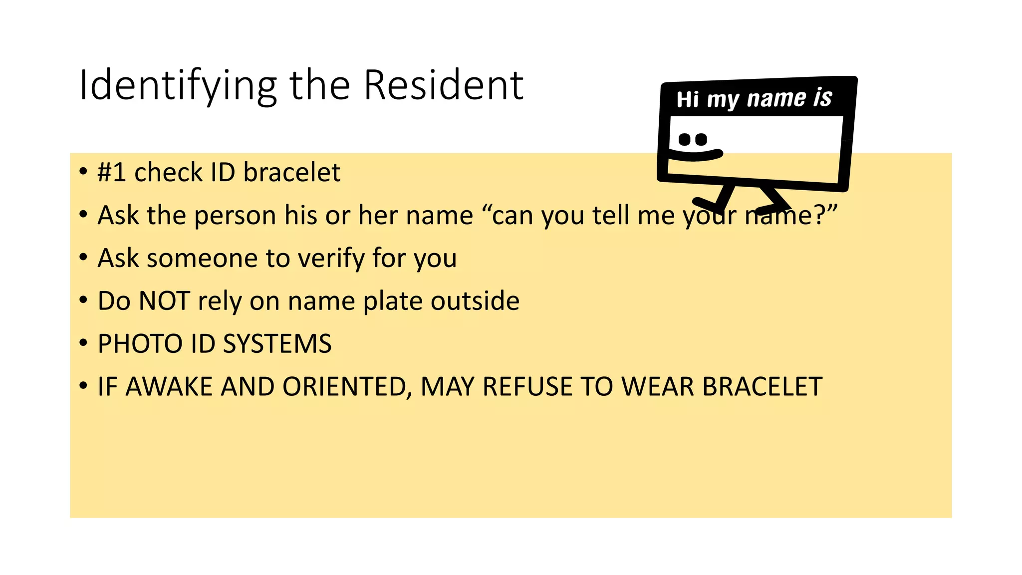 Identifying the Resident
• #1 check ID bracelet
• Ask the person his or her name “can you tell me your name?”
• Ask someone to verify for you
• Do NOT rely on name plate outside
• PHOTO ID SYSTEMS
• IF AWAKE AND ORIENTED, MAY REFUSE TO WEAR BRACELET
 
