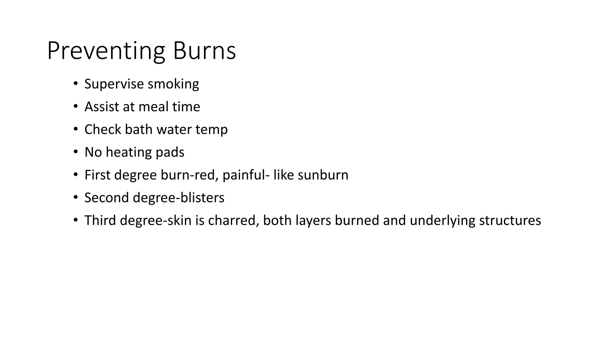 Preventing Burns
• Supervise smoking
• Assist at meal time
• Check bath water temp
• No heating pads
• First degree burn-red, painful- like sunburn
• Second degree-blisters
• Third degree-skin is charred, both layers burned and underlying structures
 