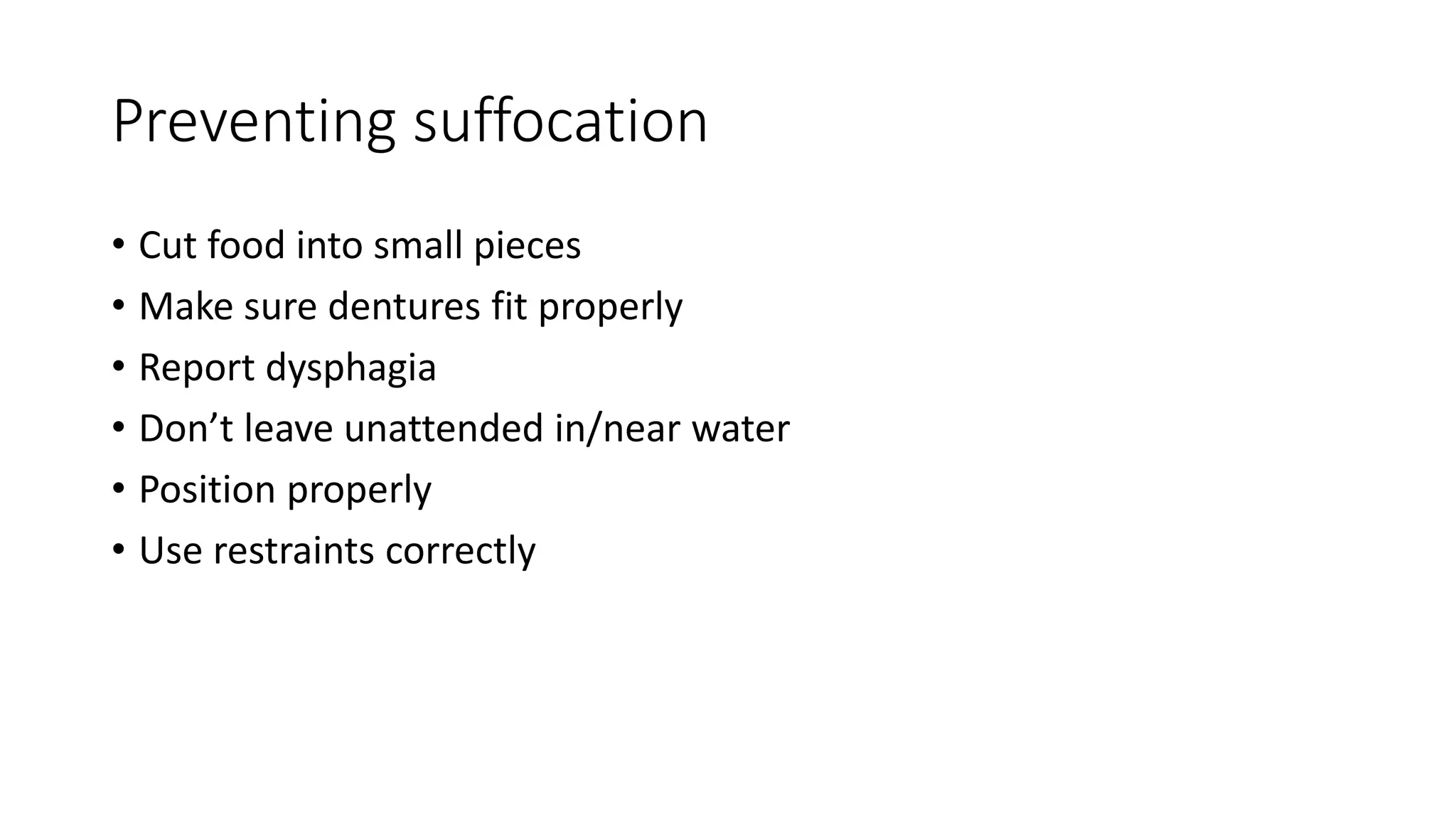 Preventing suffocation
• Cut food into small pieces
• Make sure dentures fit properly
• Report dysphagia
• Don’t leave unattended in/near water
• Position properly
• Use restraints correctly
 
