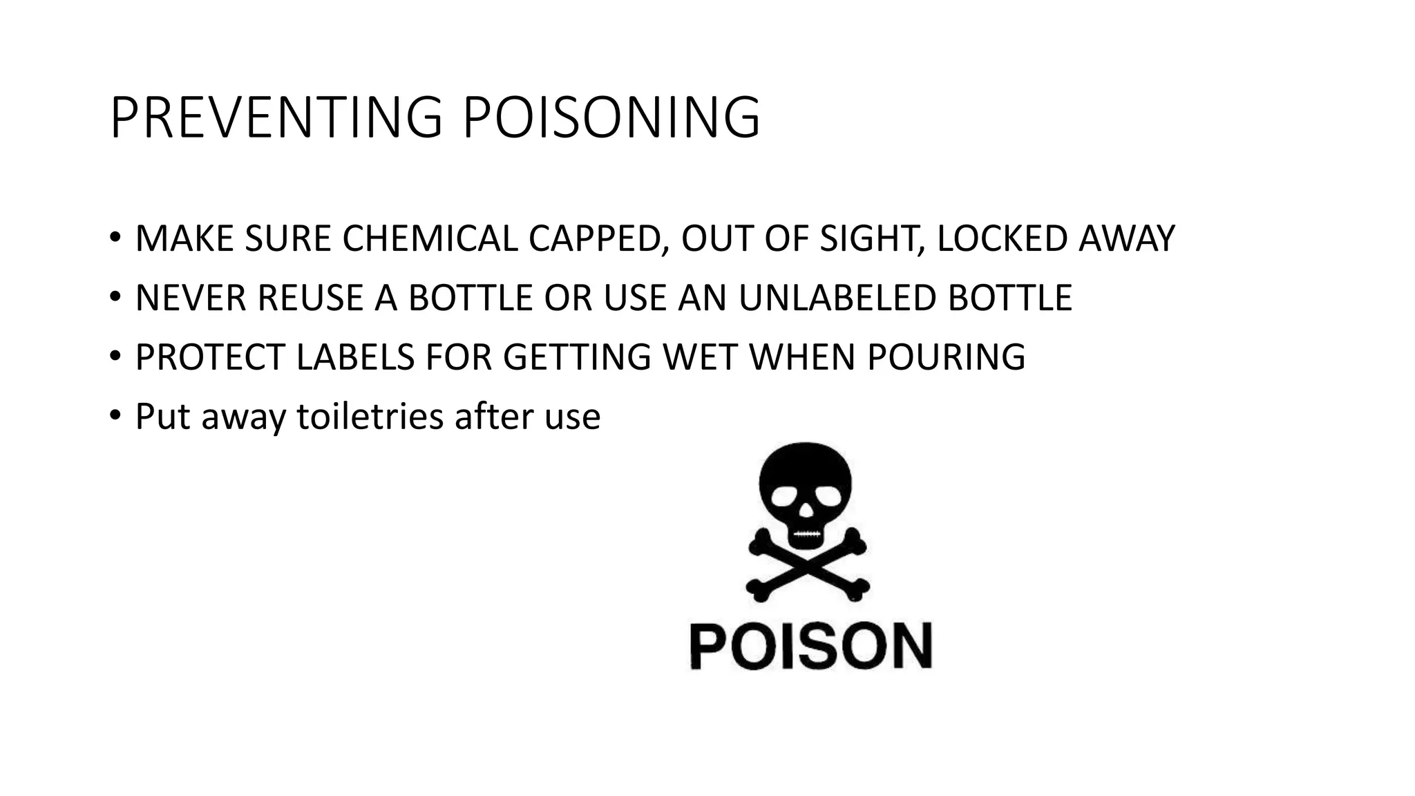 PREVENTING POISONING
• MAKE SURE CHEMICAL CAPPED, OUT OF SIGHT, LOCKED AWAY
• NEVER REUSE A BOTTLE OR USE AN UNLABELED BOTTLE
• PROTECT LABELS FOR GETTING WET WHEN POURING
• Put away toiletries after use
 