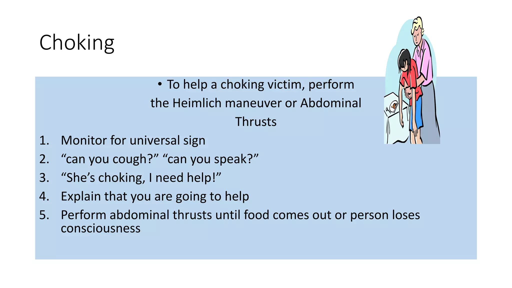 Choking
• To help a choking victim, perform
the Heimlich maneuver or Abdominal
Thrusts
1. Monitor for universal sign
2. “can you cough?” “can you speak?”
3. “She’s choking, I need help!”
4. Explain that you are going to help
5. Perform abdominal thrusts until food comes out or person loses
consciousness
 