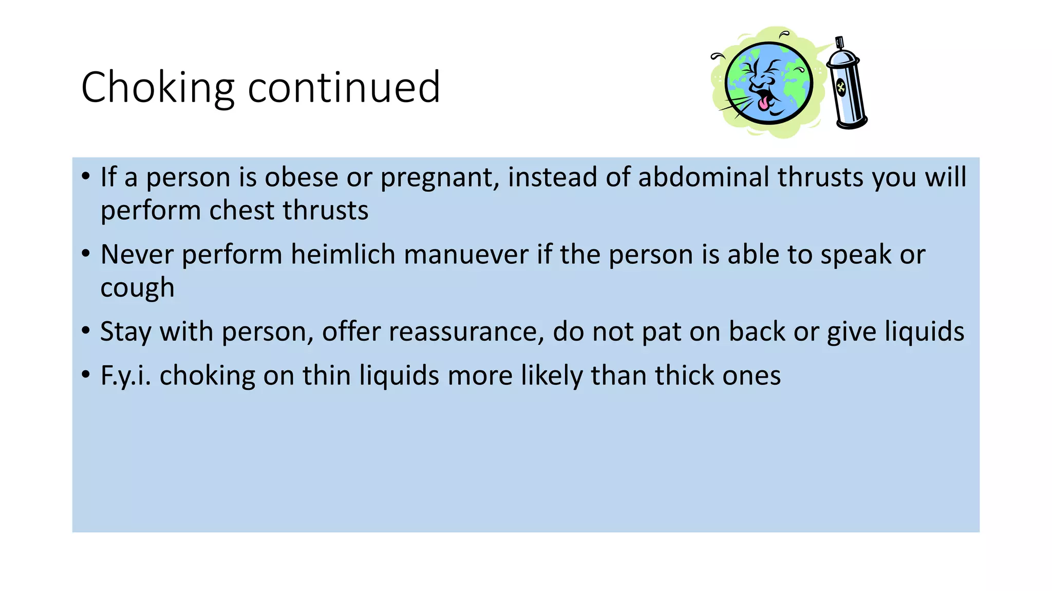 Choking continued
• If a person is obese or pregnant, instead of abdominal thrusts you will
perform chest thrusts
• Never perform heimlich manuever if the person is able to speak or
cough
• Stay with person, offer reassurance, do not pat on back or give liquids
• F.y.i. choking on thin liquids more likely than thick ones
 