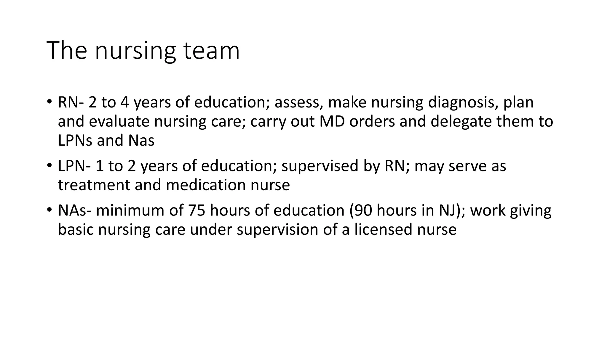 The nursing team
• RN- 2 to 4 years of education; assess, make nursing diagnosis, plan
and evaluate nursing care; carry out MD orders and delegate them to
LPNs and Nas
• LPN- 1 to 2 years of education; supervised by RN; may serve as
treatment and medication nurse
• NAs- minimum of 75 hours of education (90 hours in NJ); work giving
basic nursing care under supervision of a licensed nurse
 