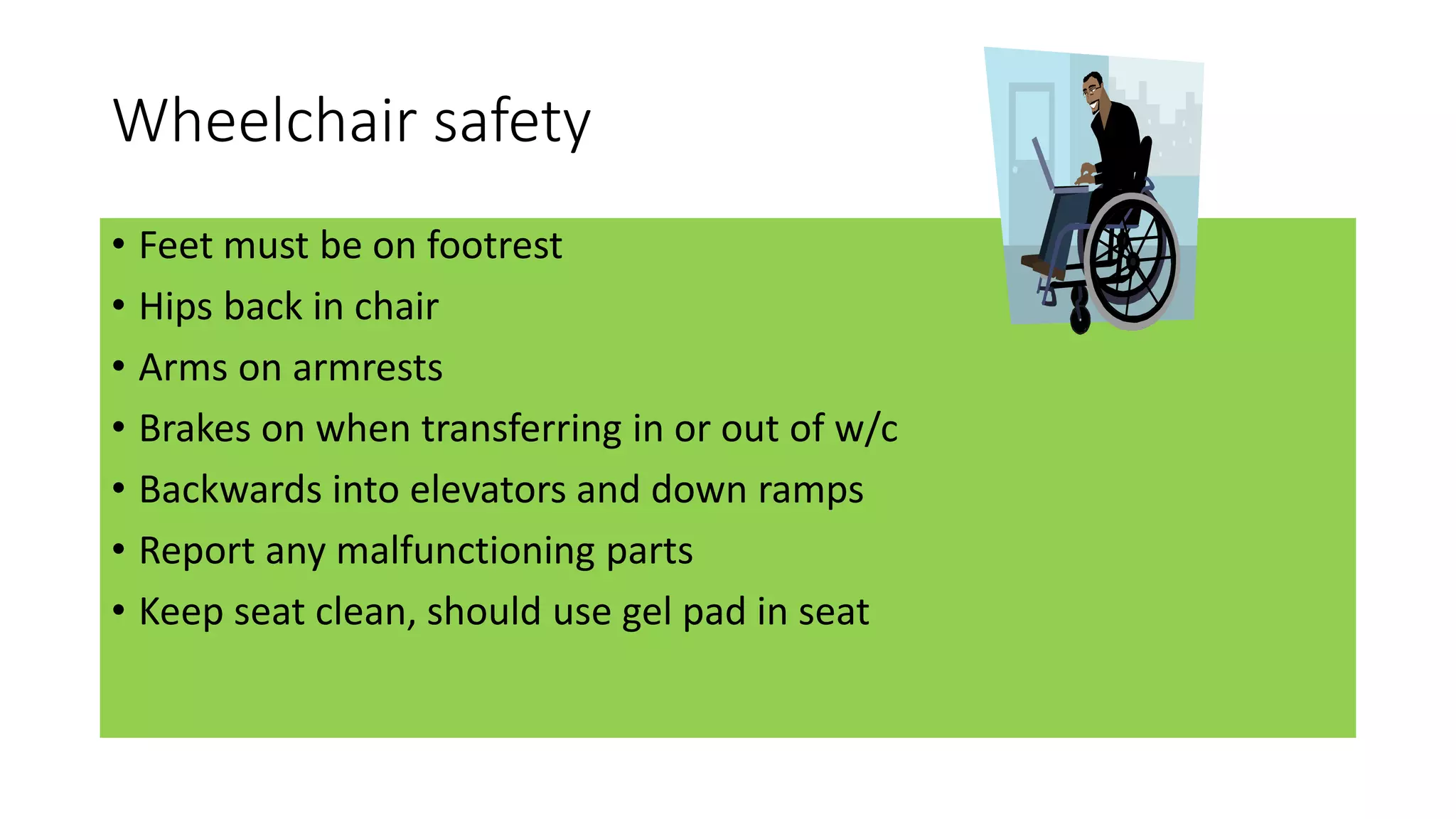 Wheelchair safety
• Feet must be on footrest
• Hips back in chair
• Arms on armrests
• Brakes on when transferring in or out of w/c
• Backwards into elevators and down ramps
• Report any malfunctioning parts
• Keep seat clean, should use gel pad in seat
 