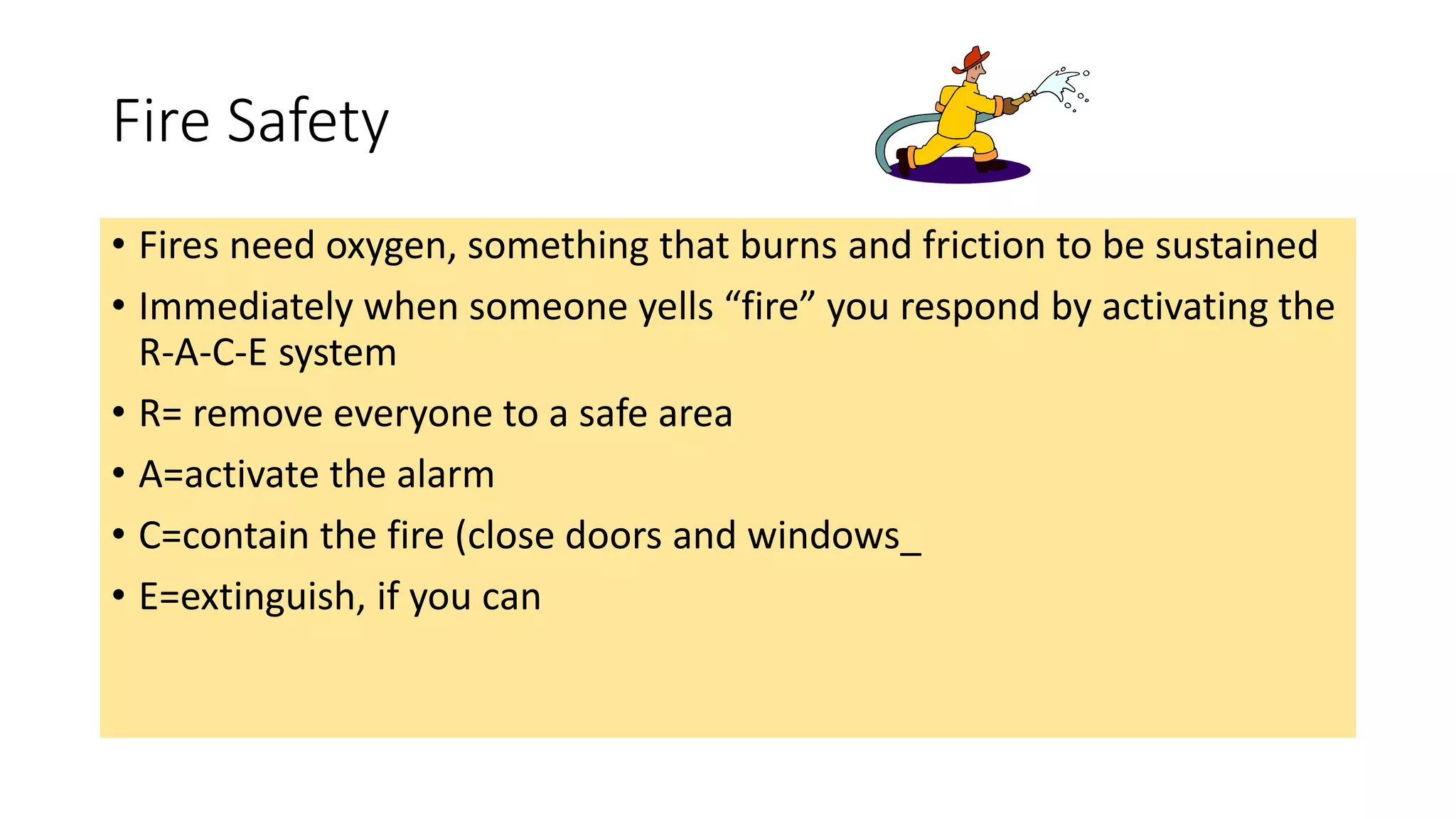 Fire Safety
• Fires need oxygen, something that burns and friction to be sustained
• Immediately when someone yells “fire” you respond by activating the
R-A-C-E system
• R= remove everyone to a safe area
• A=activate the alarm
• C=contain the fire (close doors and windows_
• E=extinguish, if you can
 