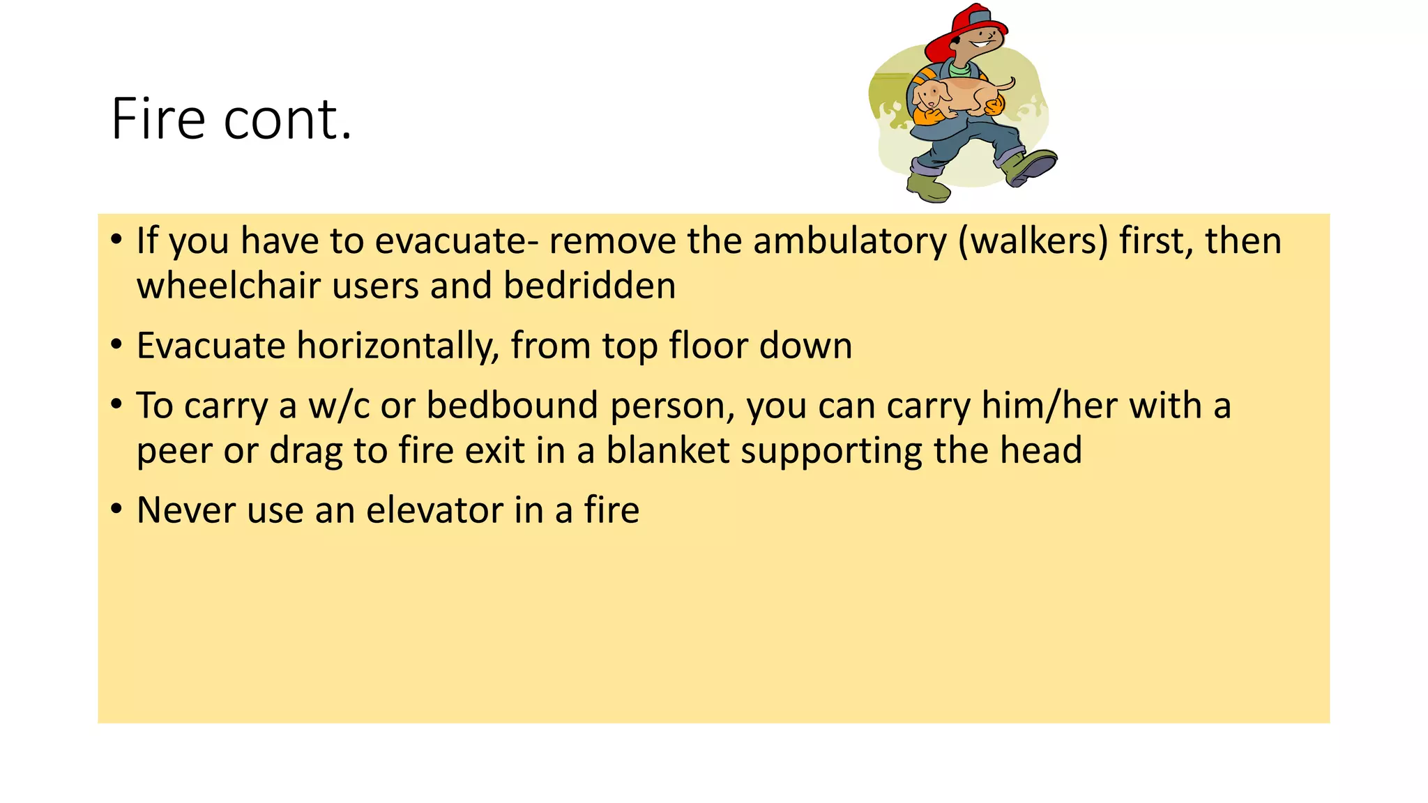 Fire cont.
• If you have to evacuate- remove the ambulatory (walkers) first, then
wheelchair users and bedridden
• Evacuate horizontally, from top floor down
• To carry a w/c or bedbound person, you can carry him/her with a
peer or drag to fire exit in a blanket supporting the head
• Never use an elevator in a fire
 