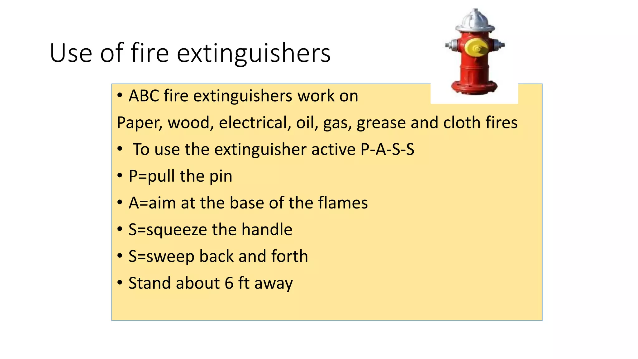 Use of fire extinguishers
• ABC fire extinguishers work on
Paper, wood, electrical, oil, gas, grease and cloth fires
• To use the extinguisher active P-A-S-S
• P=pull the pin
• A=aim at the base of the flames
• S=squeeze the handle
• S=sweep back and forth
• Stand about 6 ft away
 