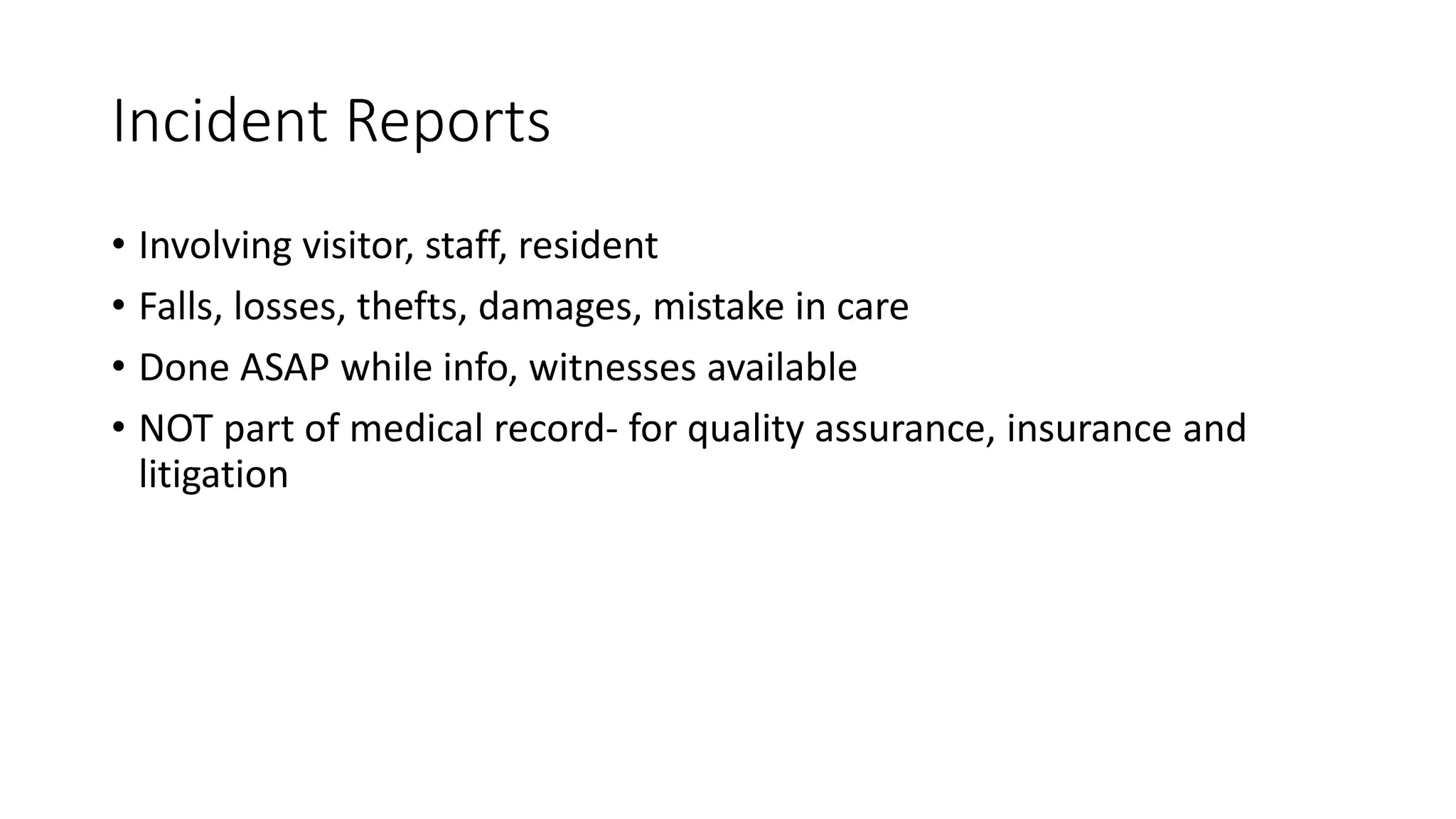 Incident Reports
• Involving visitor, staff, resident
• Falls, losses, thefts, damages, mistake in care
• Done ASAP while info, witnesses available
• NOT part of medical record- for quality assurance, insurance and
litigation
 