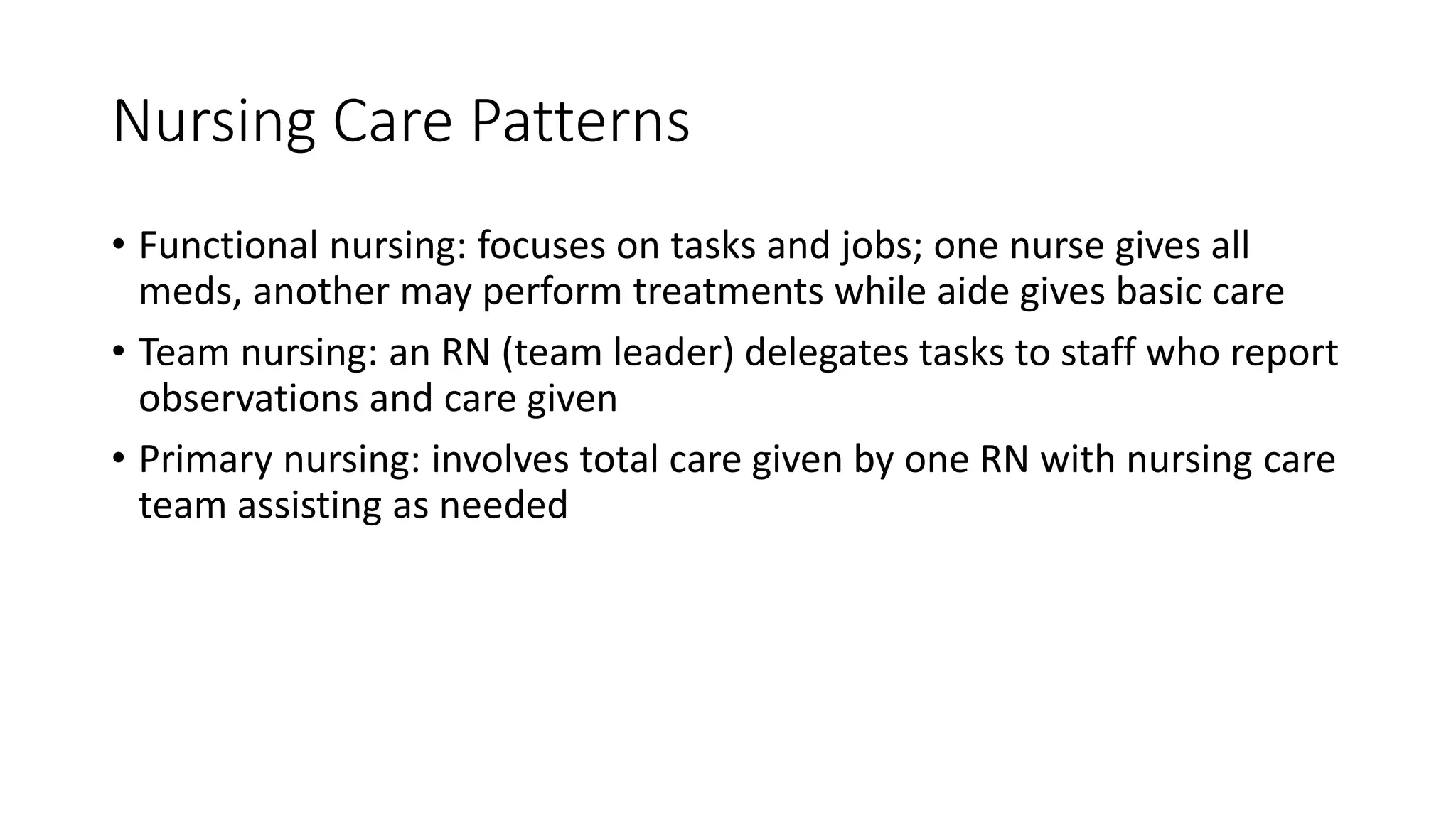 Nursing Care Patterns
• Functional nursing: focuses on tasks and jobs; one nurse gives all
meds, another may perform treatments while aide gives basic care
• Team nursing: an RN (team leader) delegates tasks to staff who report
observations and care given
• Primary nursing: involves total care given by one RN with nursing care
team assisting as needed
 