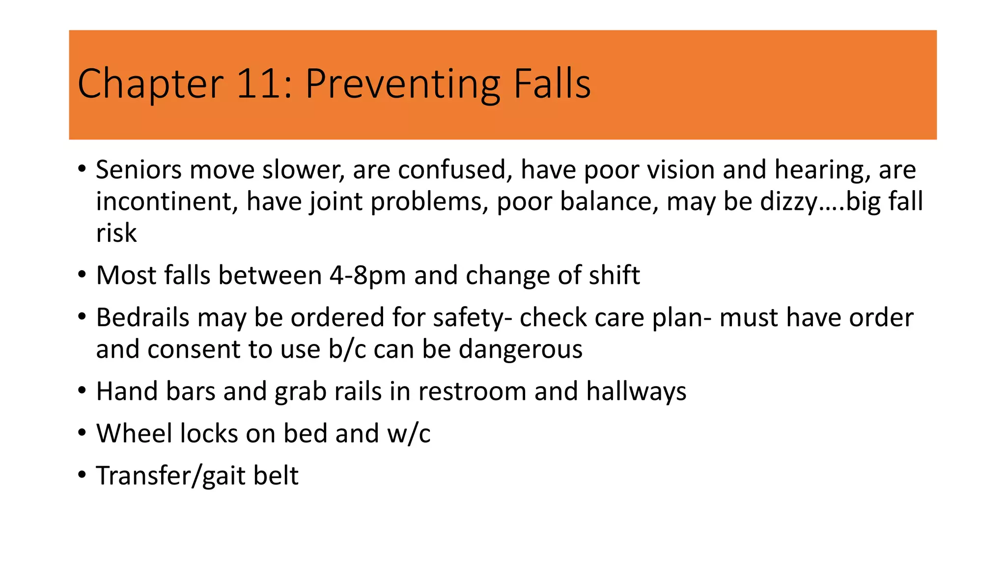 Chapter 11: Preventing Falls
• Seniors move slower, are confused, have poor vision and hearing, are
incontinent, have joint problems, poor balance, may be dizzy….big fall
risk
• Most falls between 4-8pm and change of shift
• Bedrails may be ordered for safety- check care plan- must have order
and consent to use b/c can be dangerous
• Hand bars and grab rails in restroom and hallways
• Wheel locks on bed and w/c
• Transfer/gait belt
 