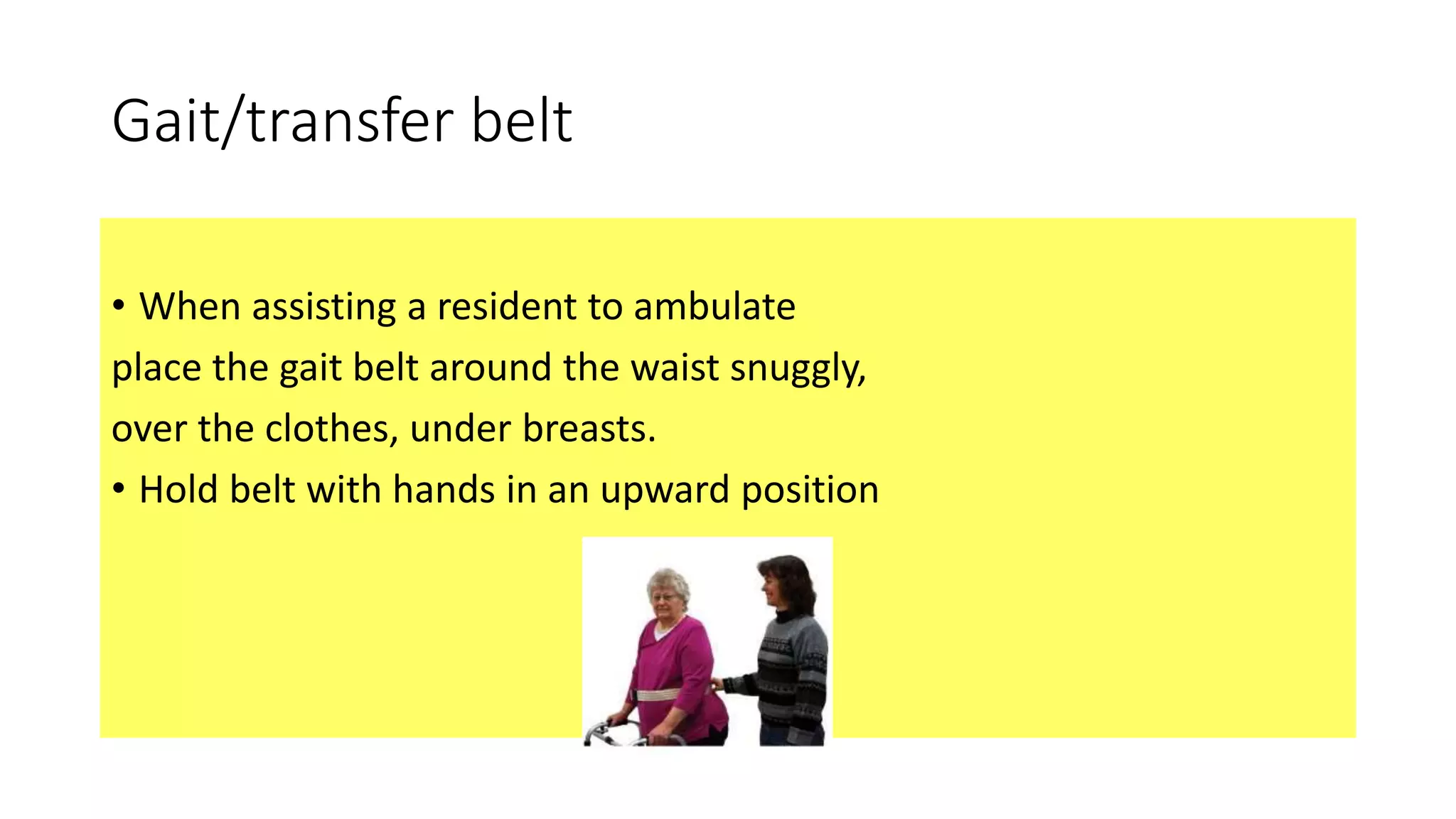 Gait/transfer belt
• When assisting a resident to ambulate
place the gait belt around the waist snuggly,
over the clothes, under breasts.
• Hold belt with hands in an upward position
 