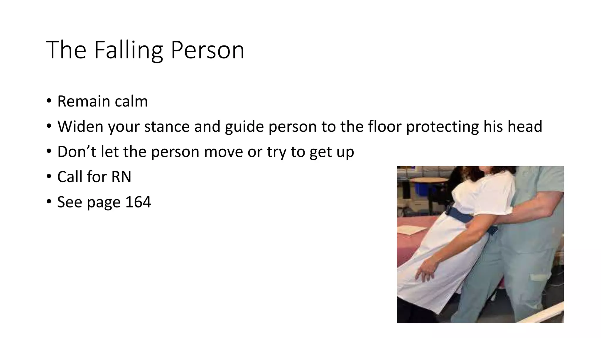 The Falling Person
• Remain calm
• Widen your stance and guide person to the floor protecting his head
• Don’t let the person move or try to get up
• Call for RN
• See page 164
 