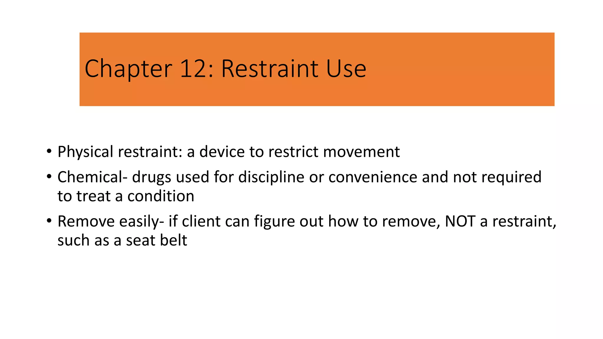Chapter 12: Restraint Use
• Physical restraint: a device to restrict movement
• Chemical- drugs used for discipline or convenience and not required
to treat a condition
• Remove easily- if client can figure out how to remove, NOT a restraint,
such as a seat belt
 