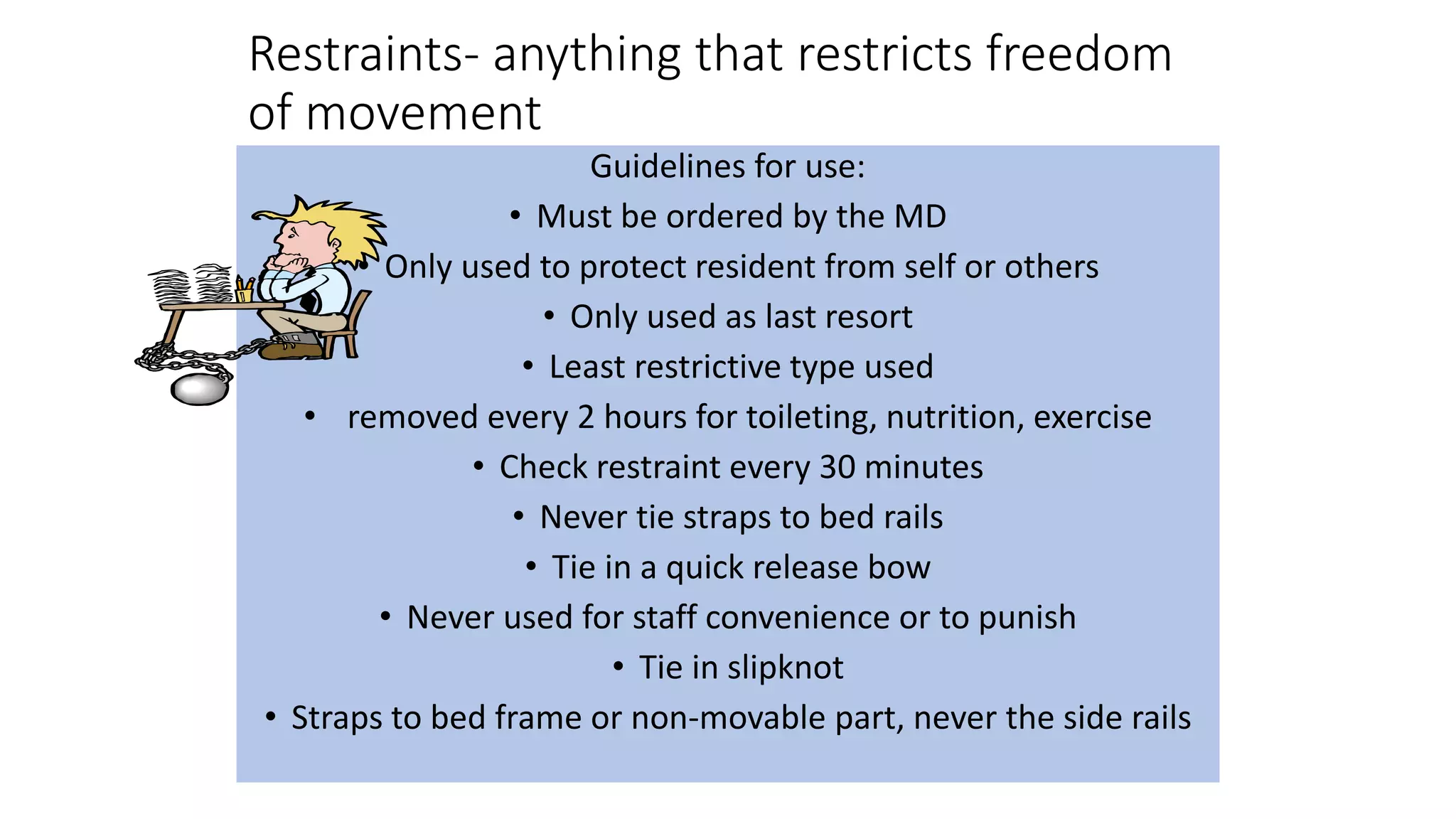 Restraints- anything that restricts freedom
of movement
Guidelines for use:
• Must be ordered by the MD
• Only used to protect resident from self or others
• Only used as last resort
• Least restrictive type used
• removed every 2 hours for toileting, nutrition, exercise
• Check restraint every 30 minutes
• Never tie straps to bed rails
• Tie in a quick release bow
• Never used for staff convenience or to punish
• Tie in slipknot
• Straps to bed frame or non-movable part, never the side rails
 