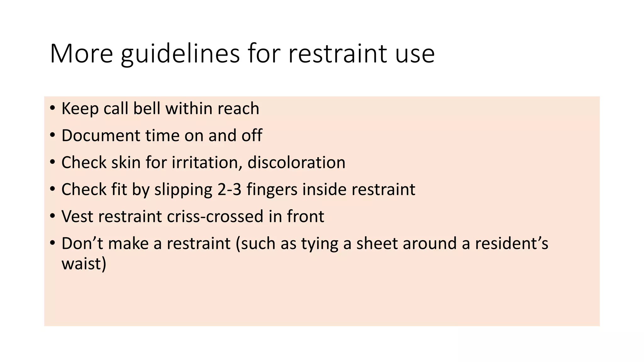 More guidelines for restraint use
• Keep call bell within reach
• Document time on and off
• Check skin for irritation, discoloration
• Check fit by slipping 2-3 fingers inside restraint
• Vest restraint criss-crossed in front
• Don’t make a restraint (such as tying a sheet around a resident’s
waist)
 