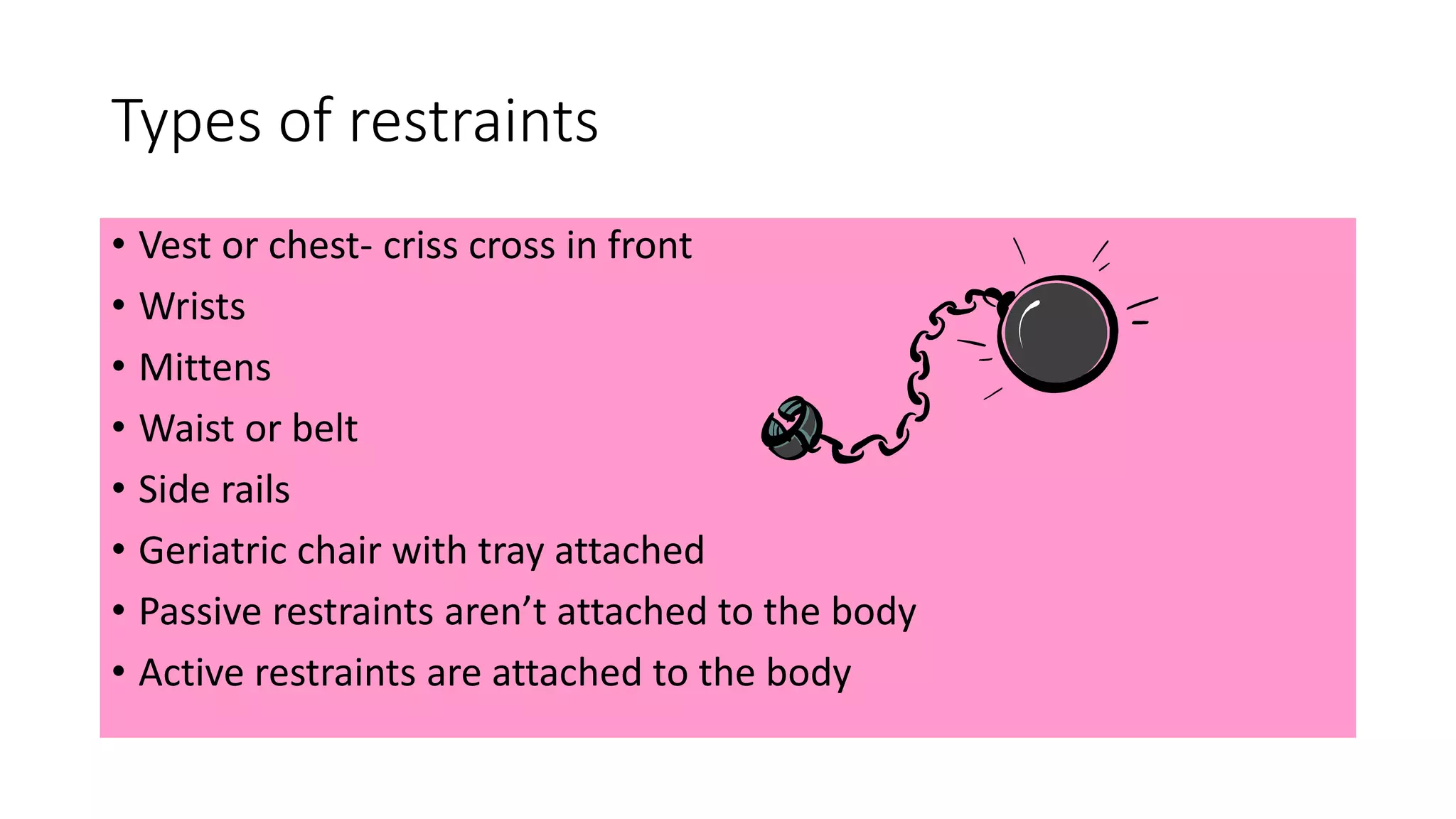 Types of restraints
• Vest or chest- criss cross in front
• Wrists
• Mittens
• Waist or belt
• Side rails
• Geriatric chair with tray attached
• Passive restraints aren’t attached to the body
• Active restraints are attached to the body
 