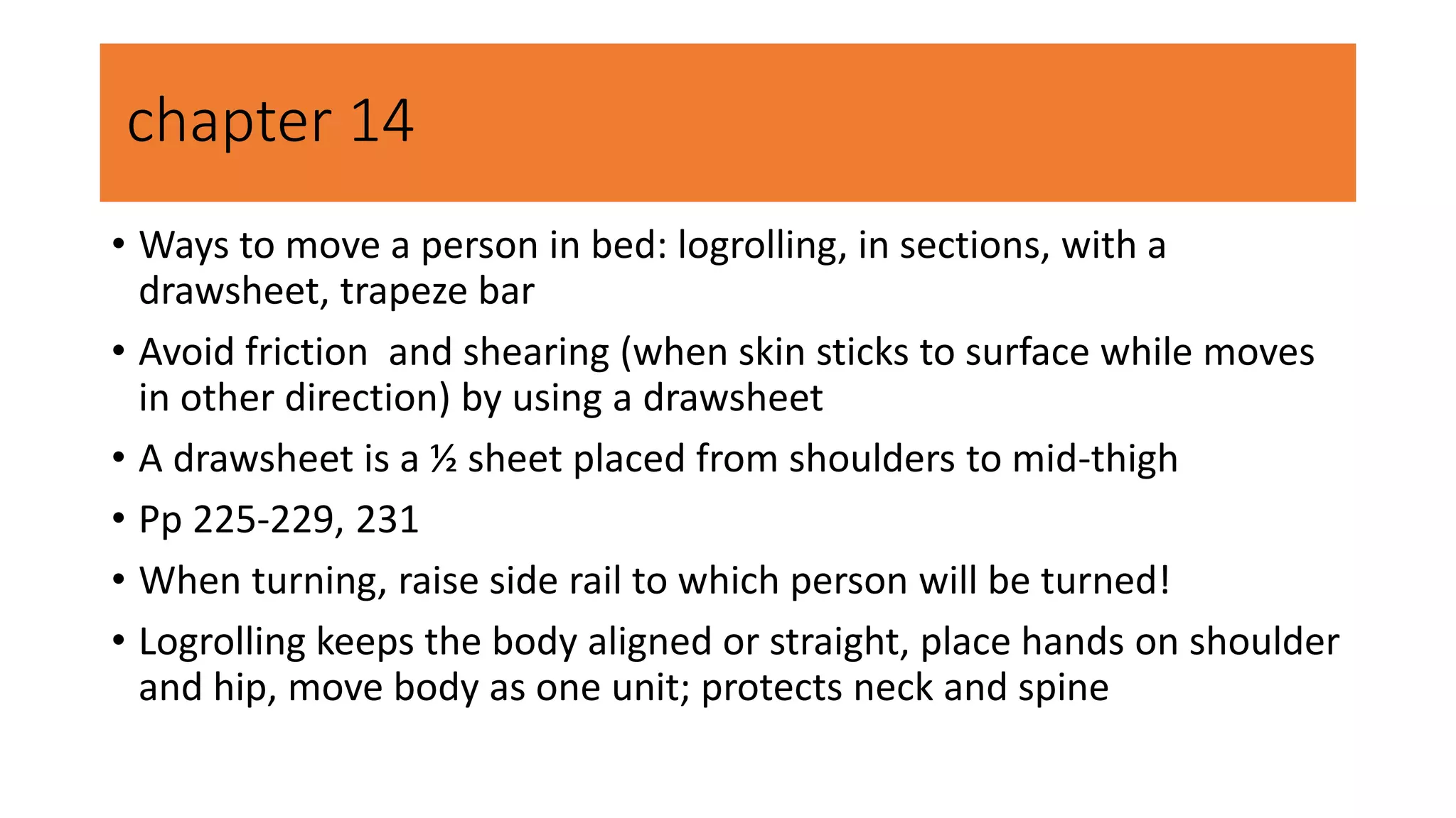 chapter 14
• Ways to move a person in bed: logrolling, in sections, with a
drawsheet, trapeze bar
• Avoid friction and shearing (when skin sticks to surface while moves
in other direction) by using a drawsheet
• A drawsheet is a ½ sheet placed from shoulders to mid-thigh
• Pp 225-229, 231
• When turning, raise side rail to which person will be turned!
• Logrolling keeps the body aligned or straight, place hands on shoulder
and hip, move body as one unit; protects neck and spine
 