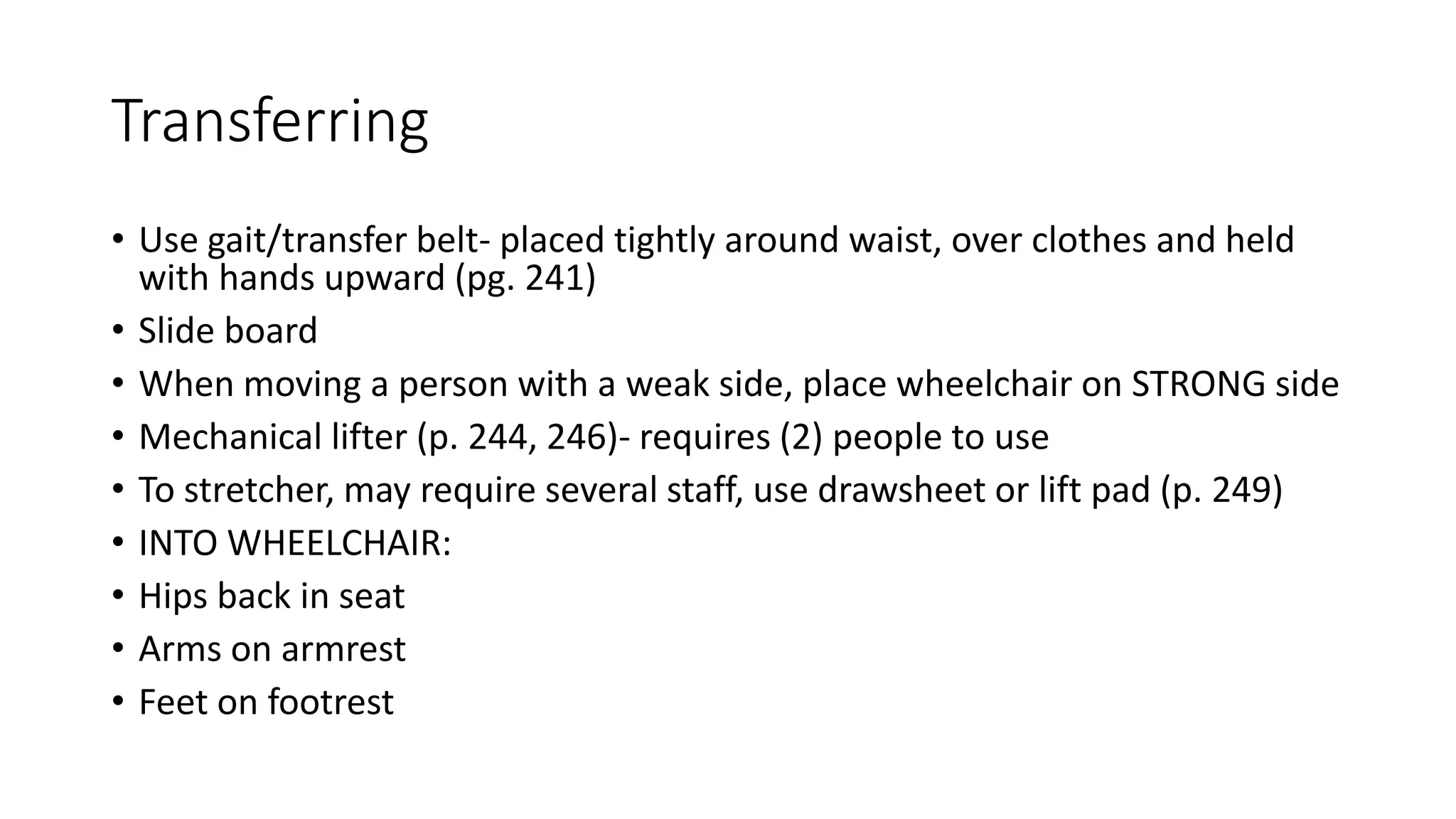 Transferring
• Use gait/transfer belt- placed tightly around waist, over clothes and held
with hands upward (pg. 241)
• Slide board
• When moving a person with a weak side, place wheelchair on STRONG side
• Mechanical lifter (p. 244, 246)- requires (2) people to use
• To stretcher, may require several staff, use drawsheet or lift pad (p. 249)
• INTO WHEELCHAIR:
• Hips back in seat
• Arms on armrest
• Feet on footrest
 