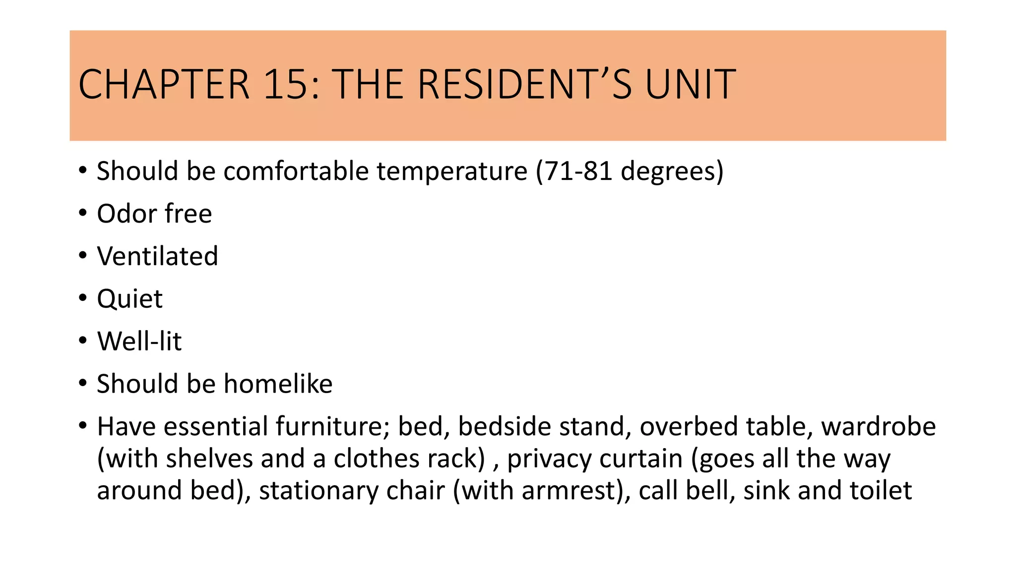 CHAPTER 15: THE RESIDENT’S UNIT
• Should be comfortable temperature (71-81 degrees)
• Odor free
• Ventilated
• Quiet
• Well-lit
• Should be homelike
• Have essential furniture; bed, bedside stand, overbed table, wardrobe
(with shelves and a clothes rack) , privacy curtain (goes all the way
around bed), stationary chair (with armrest), call bell, sink and toilet
 