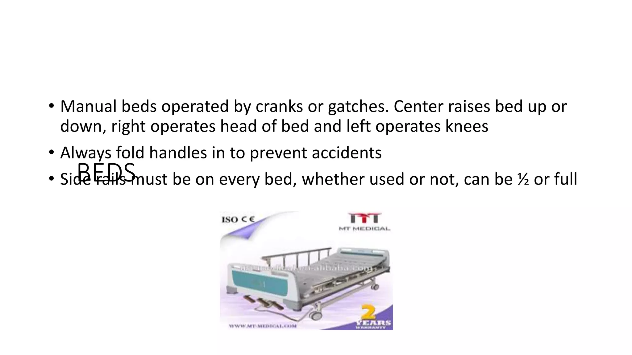 BEDS
• Manual beds operated by cranks or gatches. Center raises bed up or
down, right operates head of bed and left operates knees
• Always fold handles in to prevent accidents
• Side rails must be on every bed, whether used or not, can be ½ or full
 