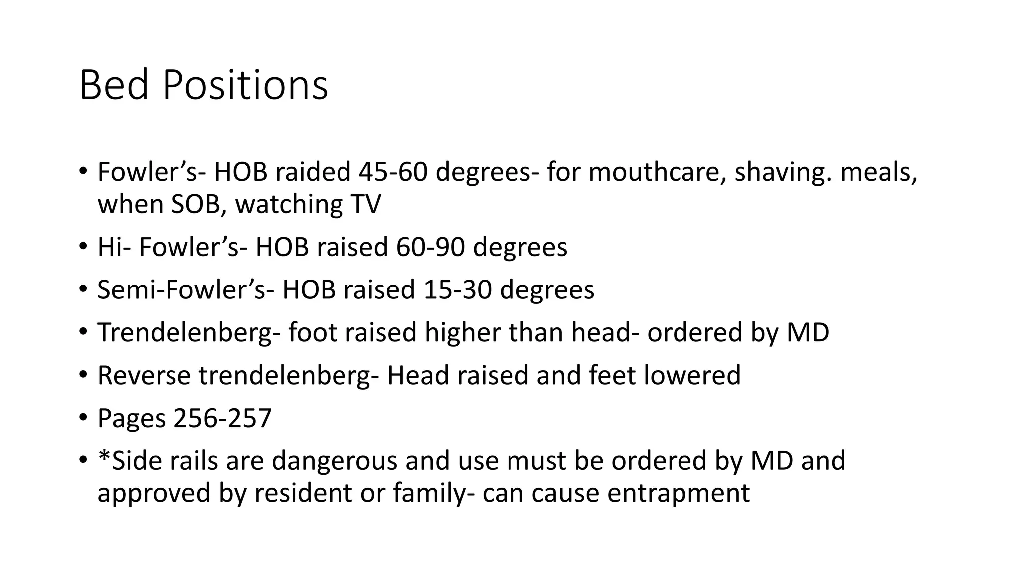 Bed Positions
• Fowler’s- HOB raided 45-60 degrees- for mouthcare, shaving. meals,
when SOB, watching TV
• Hi- Fowler’s- HOB raised 60-90 degrees
• Semi-Fowler’s- HOB raised 15-30 degrees
• Trendelenberg- foot raised higher than head- ordered by MD
• Reverse trendelenberg- Head raised and feet lowered
• Pages 256-257
• *Side rails are dangerous and use must be ordered by MD and
approved by resident or family- can cause entrapment
 