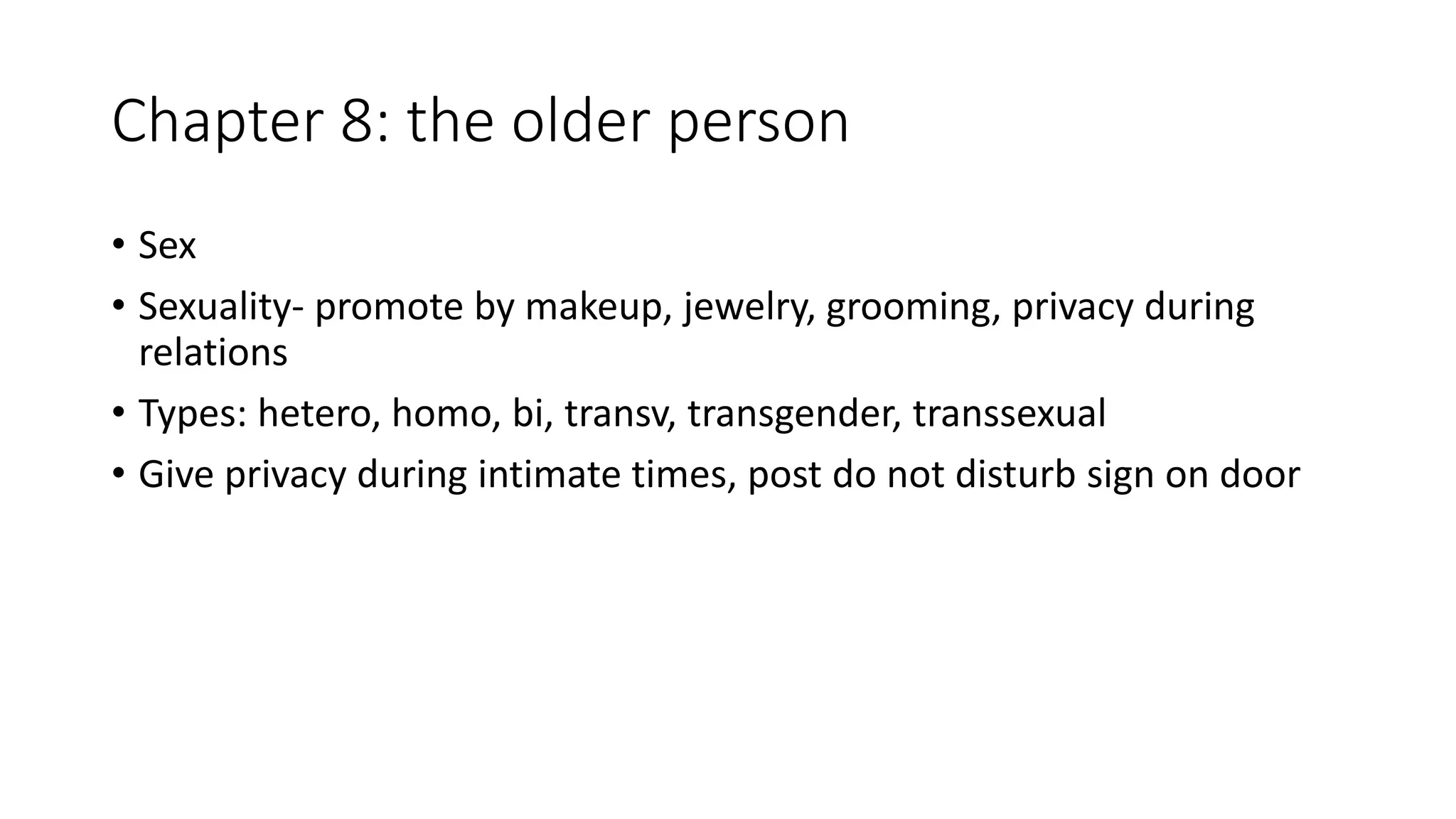 Chapter 8: the older person
• Sex
• Sexuality- promote by makeup, jewelry, grooming, privacy during
relations
• Types: hetero, homo, bi, transv, transgender, transsexual
• Give privacy during intimate times, post do not disturb sign on door
 