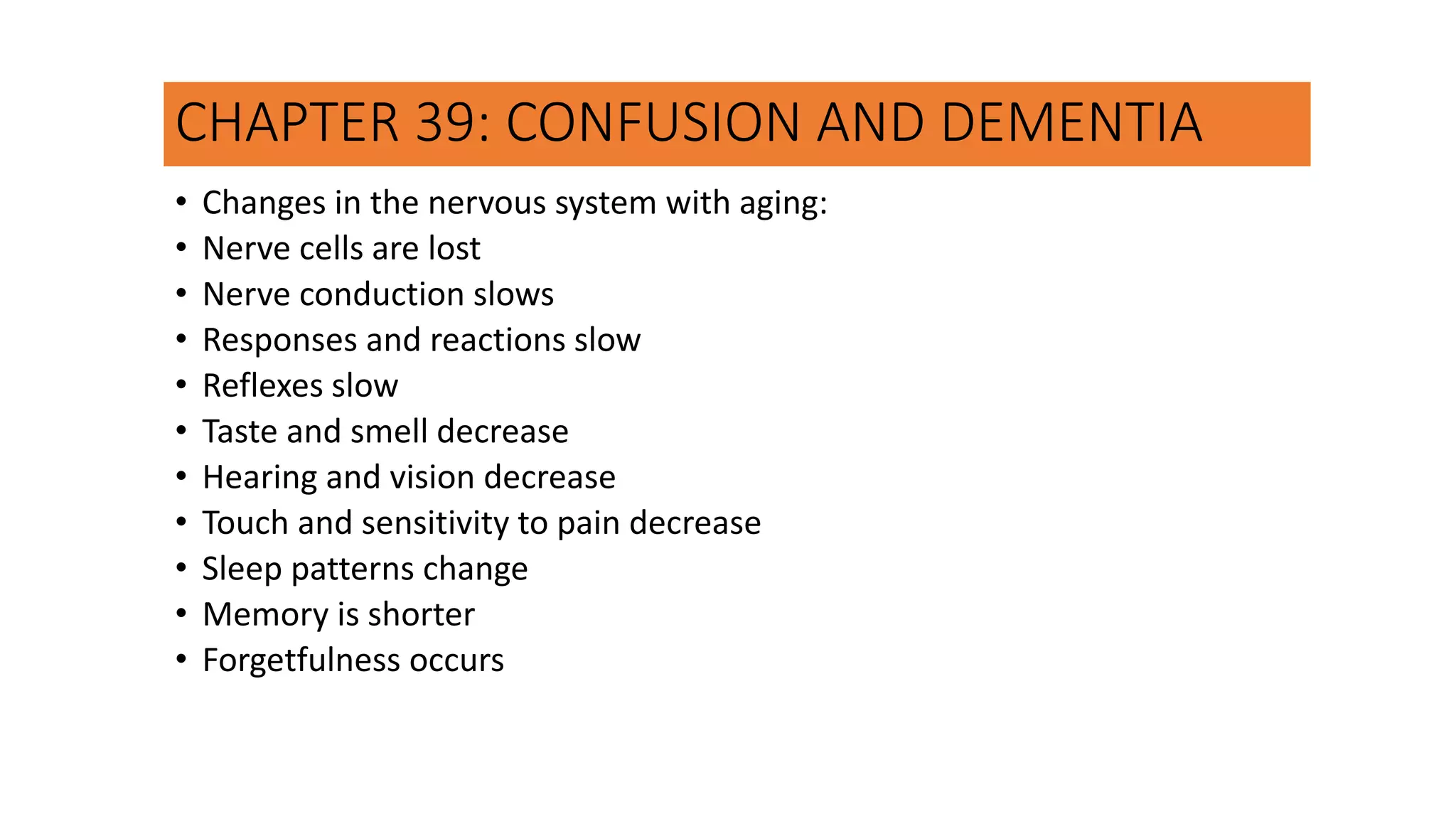 CHAPTER 39: CONFUSION AND DEMENTIA
• Changes in the nervous system with aging:
• Nerve cells are lost
• Nerve conduction slows
• Responses and reactions slow
• Reflexes slow
• Taste and smell decrease
• Hearing and vision decrease
• Touch and sensitivity to pain decrease
• Sleep patterns change
• Memory is shorter
• Forgetfulness occurs
 