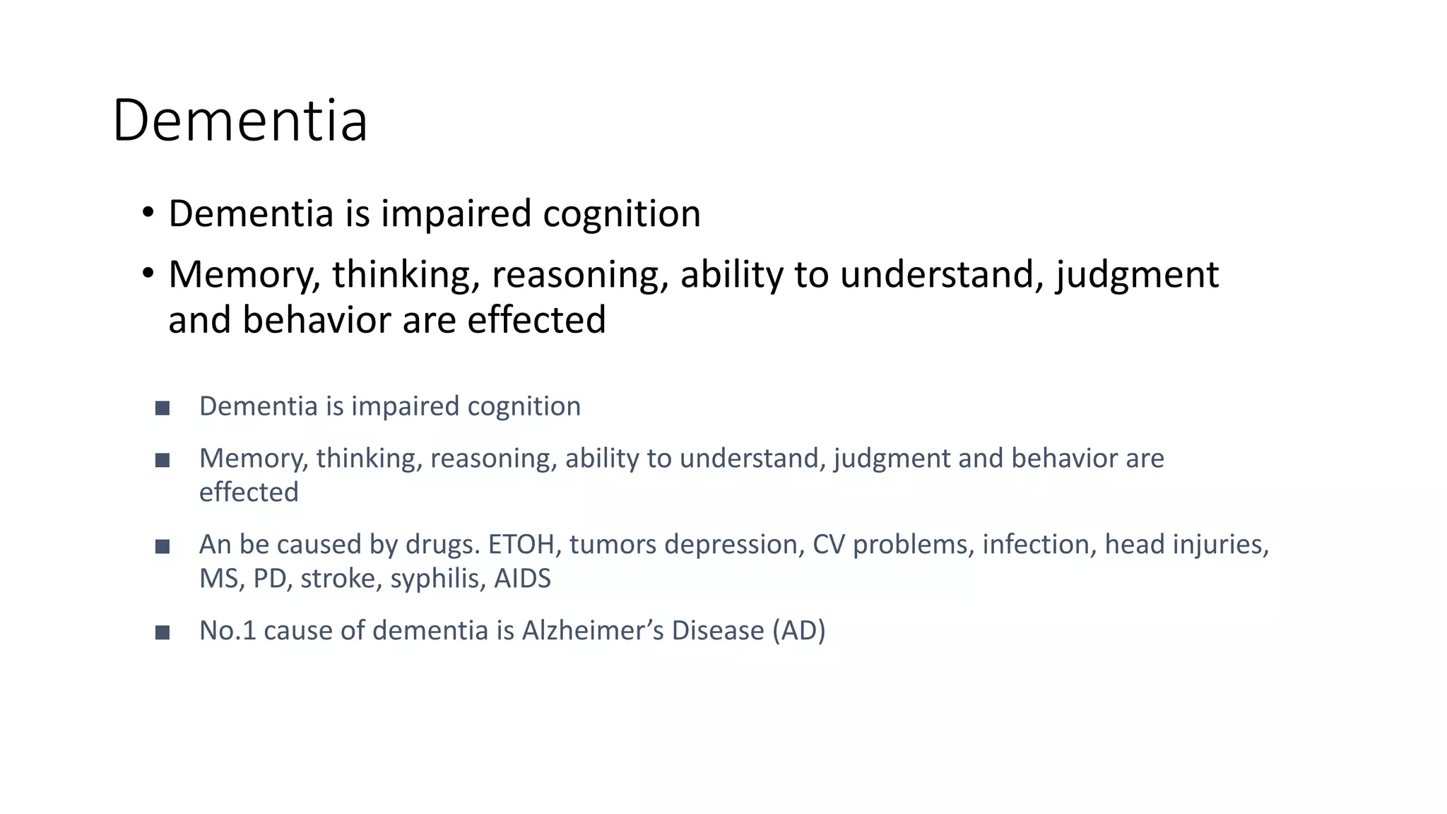 Dementia
• Dementia is impaired cognition
• Memory, thinking, reasoning, ability to understand, judgment
and behavior are effected
■ Dementia is impaired cognition
■ Memory, thinking, reasoning, ability to understand, judgment and behavior are
effected
■ An be caused by drugs. ETOH, tumors depression, CV problems, infection, head injuries,
MS, PD, stroke, syphilis, AIDS
■ No.1 cause of dementia is Alzheimer’s Disease (AD)
 