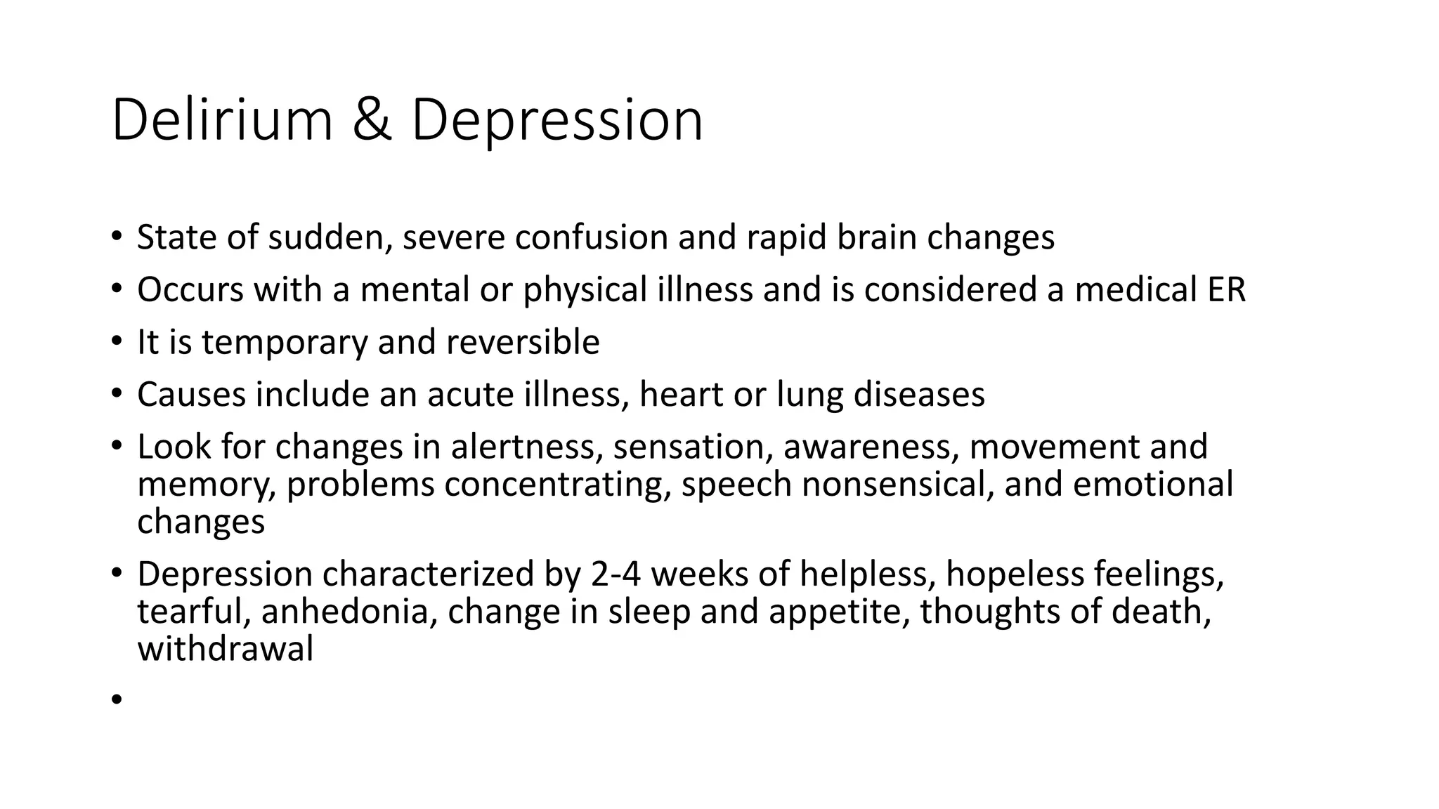 Delirium & Depression
• State of sudden, severe confusion and rapid brain changes
• Occurs with a mental or physical illness and is considered a medical ER
• It is temporary and reversible
• Causes include an acute illness, heart or lung diseases
• Look for changes in alertness, sensation, awareness, movement and
memory, problems concentrating, speech nonsensical, and emotional
changes
• Depression characterized by 2-4 weeks of helpless, hopeless feelings,
tearful, anhedonia, change in sleep and appetite, thoughts of death,
withdrawal
•
 