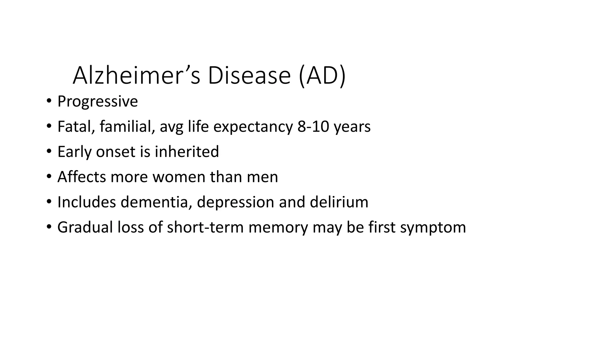 Alzheimer’s Disease (AD)
• Progressive
• Fatal, familial, avg life expectancy 8-10 years
• Early onset is inherited
• Affects more women than men
• Includes dementia, depression and delirium
• Gradual loss of short-term memory may be first symptom
 