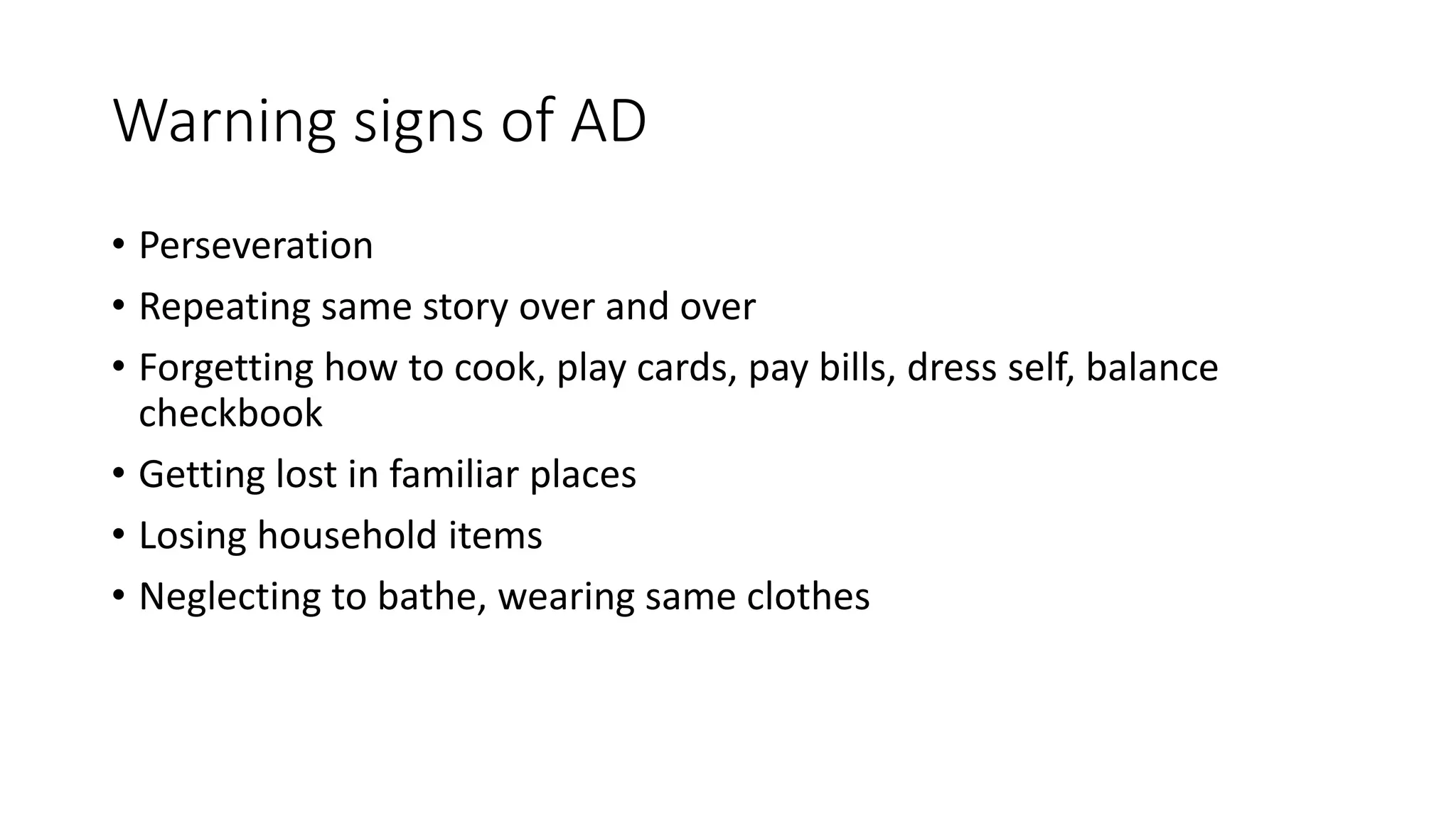 Warning signs of AD
• Perseveration
• Repeating same story over and over
• Forgetting how to cook, play cards, pay bills, dress self, balance
checkbook
• Getting lost in familiar places
• Losing household items
• Neglecting to bathe, wearing same clothes
 