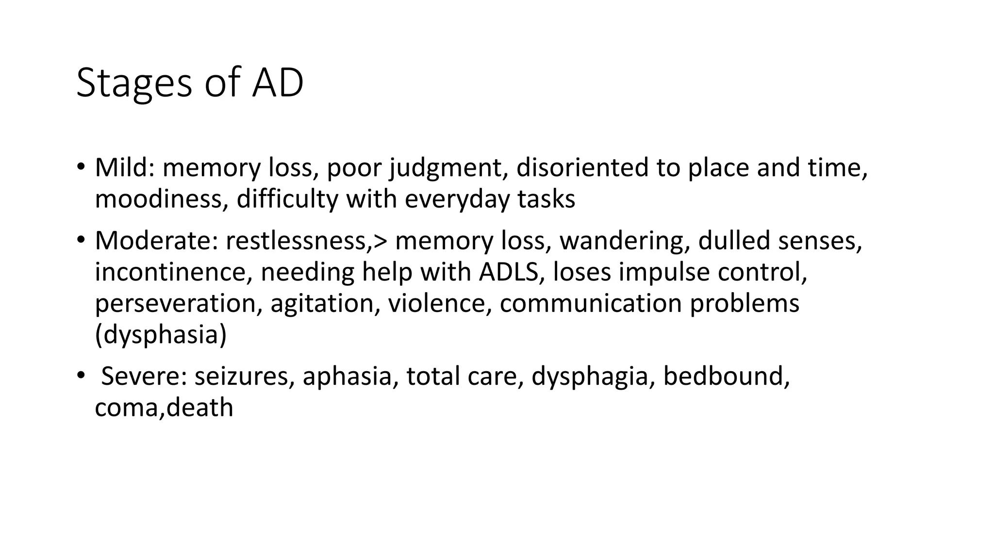 Stages of AD
• Mild: memory loss, poor judgment, disoriented to place and time,
moodiness, difficulty with everyday tasks
• Moderate: restlessness,> memory loss, wandering, dulled senses,
incontinence, needing help with ADLS, loses impulse control,
perseveration, agitation, violence, communication problems
(dysphasia)
• Severe: seizures, aphasia, total care, dysphagia, bedbound,
coma,death
 