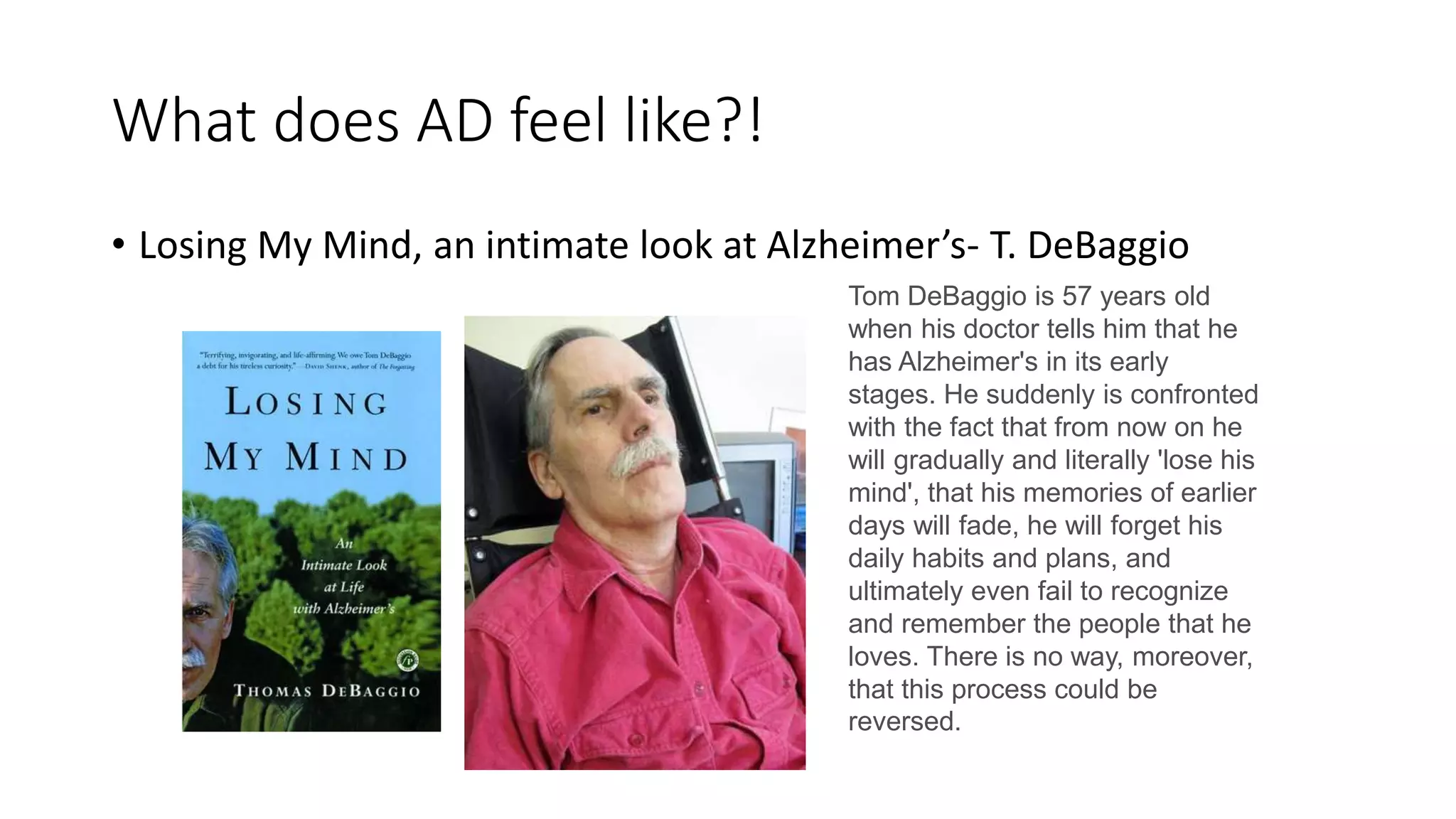 What does AD feel like?!
• Losing My Mind, an intimate look at Alzheimer’s- T. DeBaggio
Tom DeBaggio is 57 years old
when his doctor tells him that he
has Alzheimer's in its early
stages. He suddenly is confronted
with the fact that from now on he
will gradually and literally 'lose his
mind', that his memories of earlier
days will fade, he will forget his
daily habits and plans, and
ultimately even fail to recognize
and remember the people that he
loves. There is no way, moreover,
that this process could be
reversed.
 