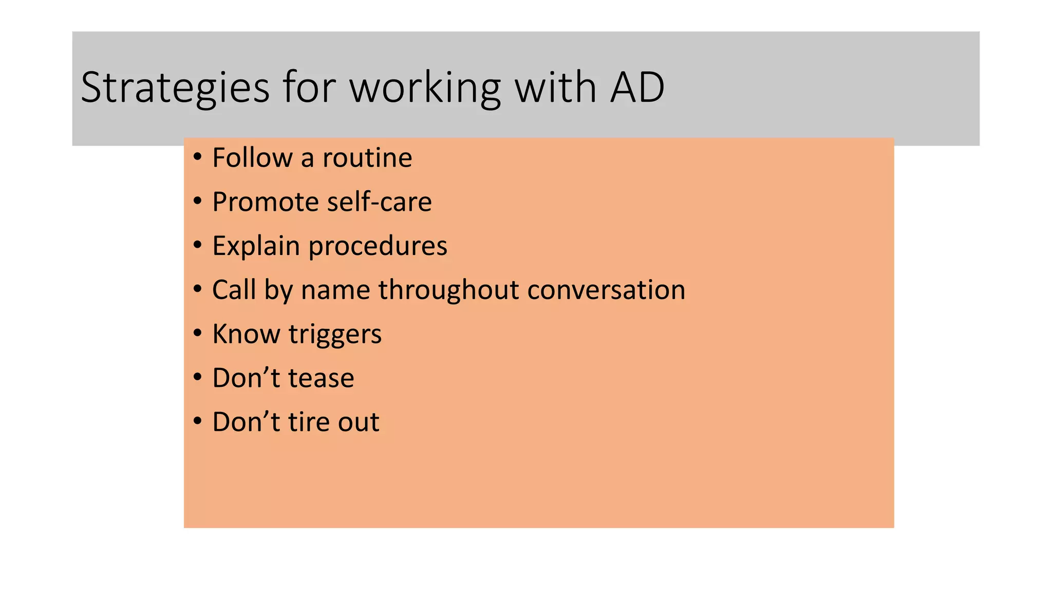 Strategies for working with AD
• Follow a routine
• Promote self-care
• Explain procedures
• Call by name throughout conversation
• Know triggers
• Don’t tease
• Don’t tire out
 