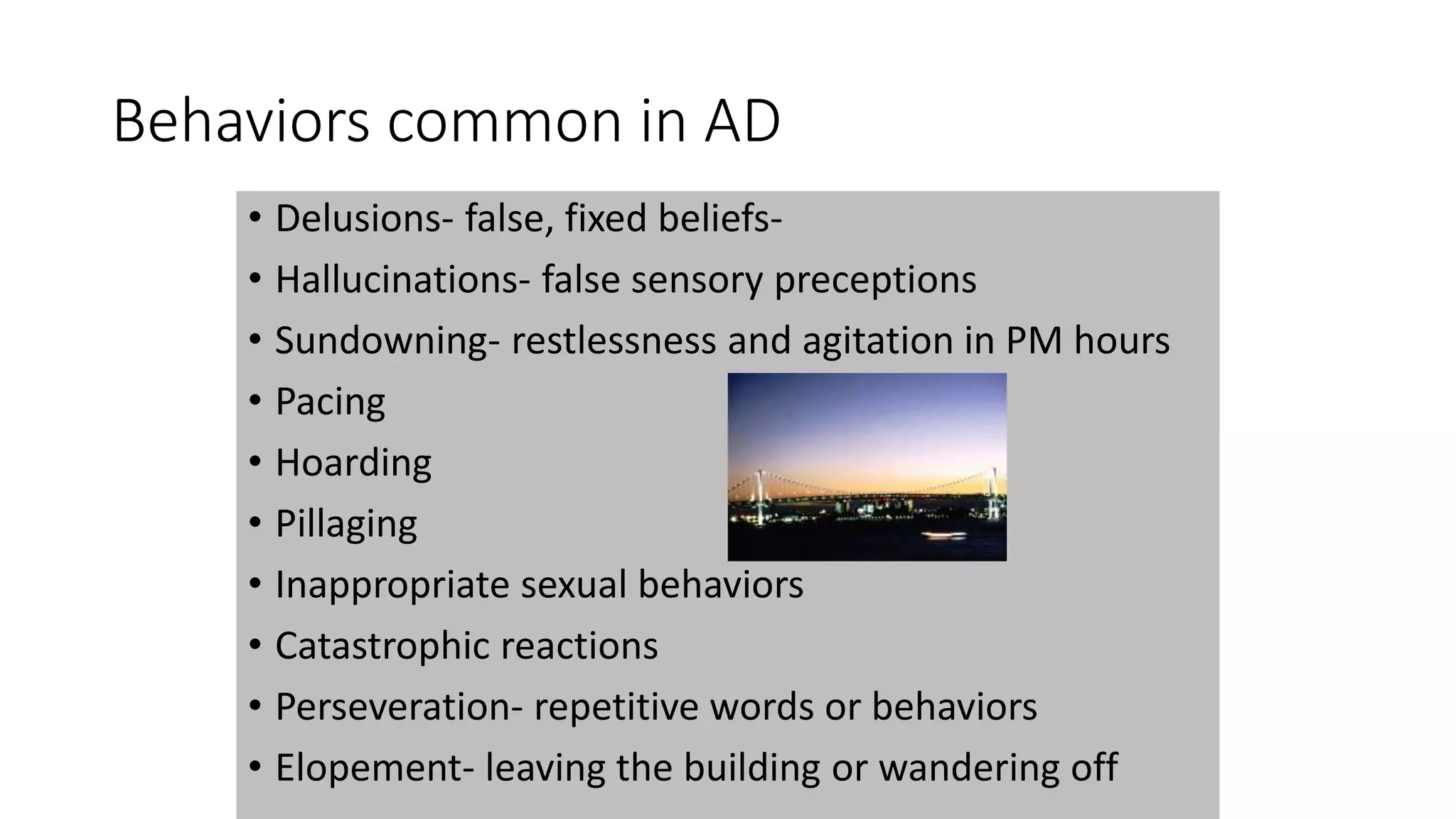 Behaviors common in AD
• Delusions- false, fixed beliefs-
• Hallucinations- false sensory preceptions
• Sundowning- restlessness and agitation in PM hours
• Pacing
• Hoarding
• Pillaging
• Inappropriate sexual behaviors
• Catastrophic reactions
• Perseveration- repetitive words or behaviors
• Elopement- leaving the building or wandering off
 
