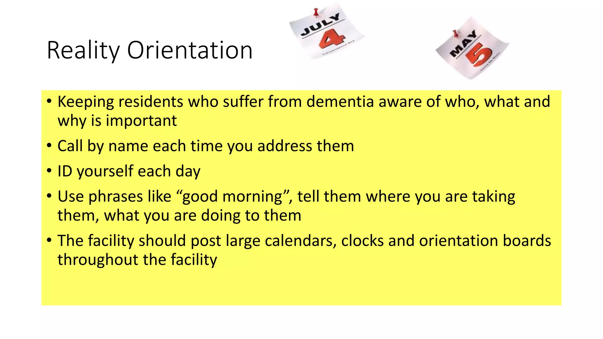 Reality Orientation
• Keeping residents who suffer from dementia aware of who, what and
why is important
• Call by name each time you address them
• ID yourself each day
• Use phrases like “good morning”, tell them where you are taking
them, what you are doing to them
• The facility should post large calendars, clocks and orientation boards
throughout the facility
 