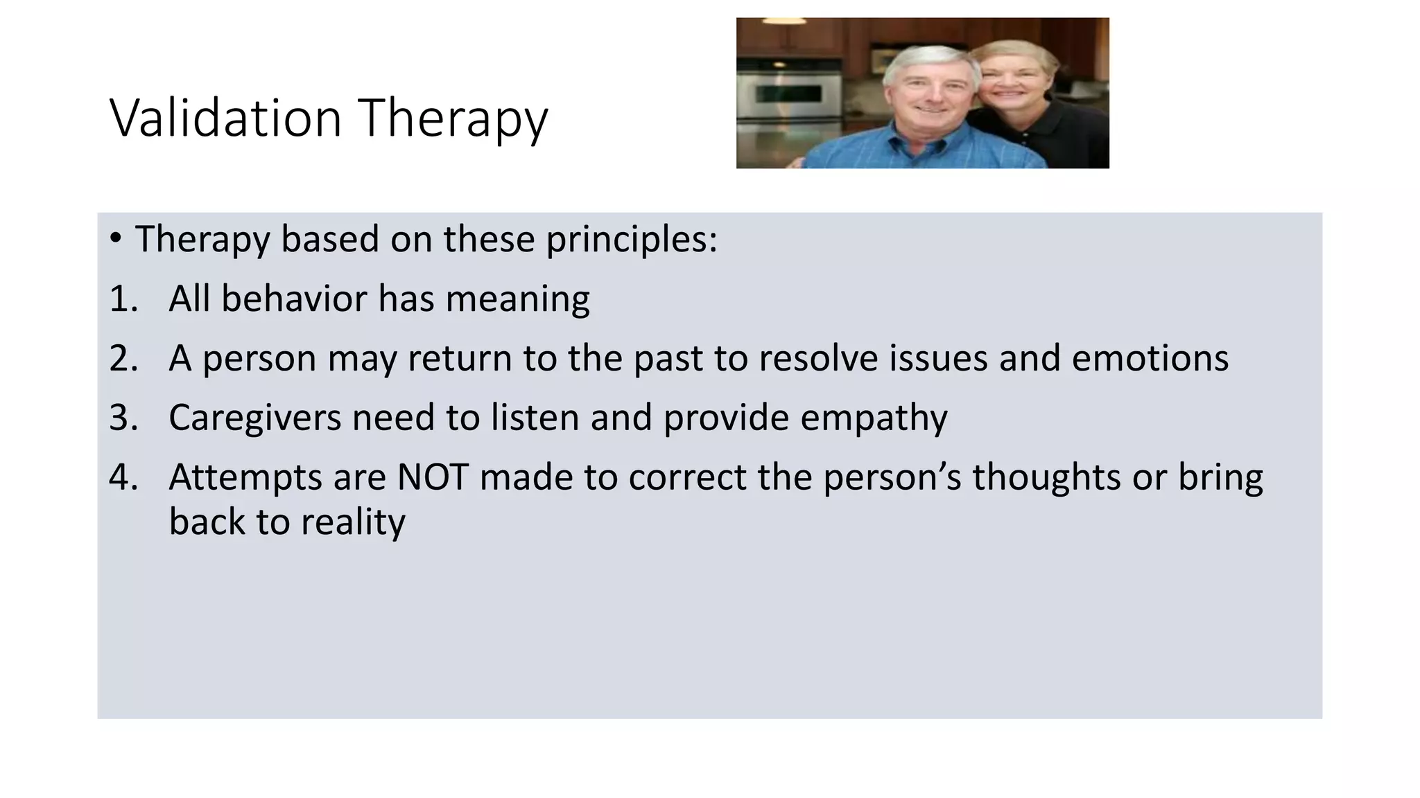 Validation Therapy
• Therapy based on these principles:
1. All behavior has meaning
2. A person may return to the past to resolve issues and emotions
3. Caregivers need to listen and provide empathy
4. Attempts are NOT made to correct the person’s thoughts or bring
back to reality
 