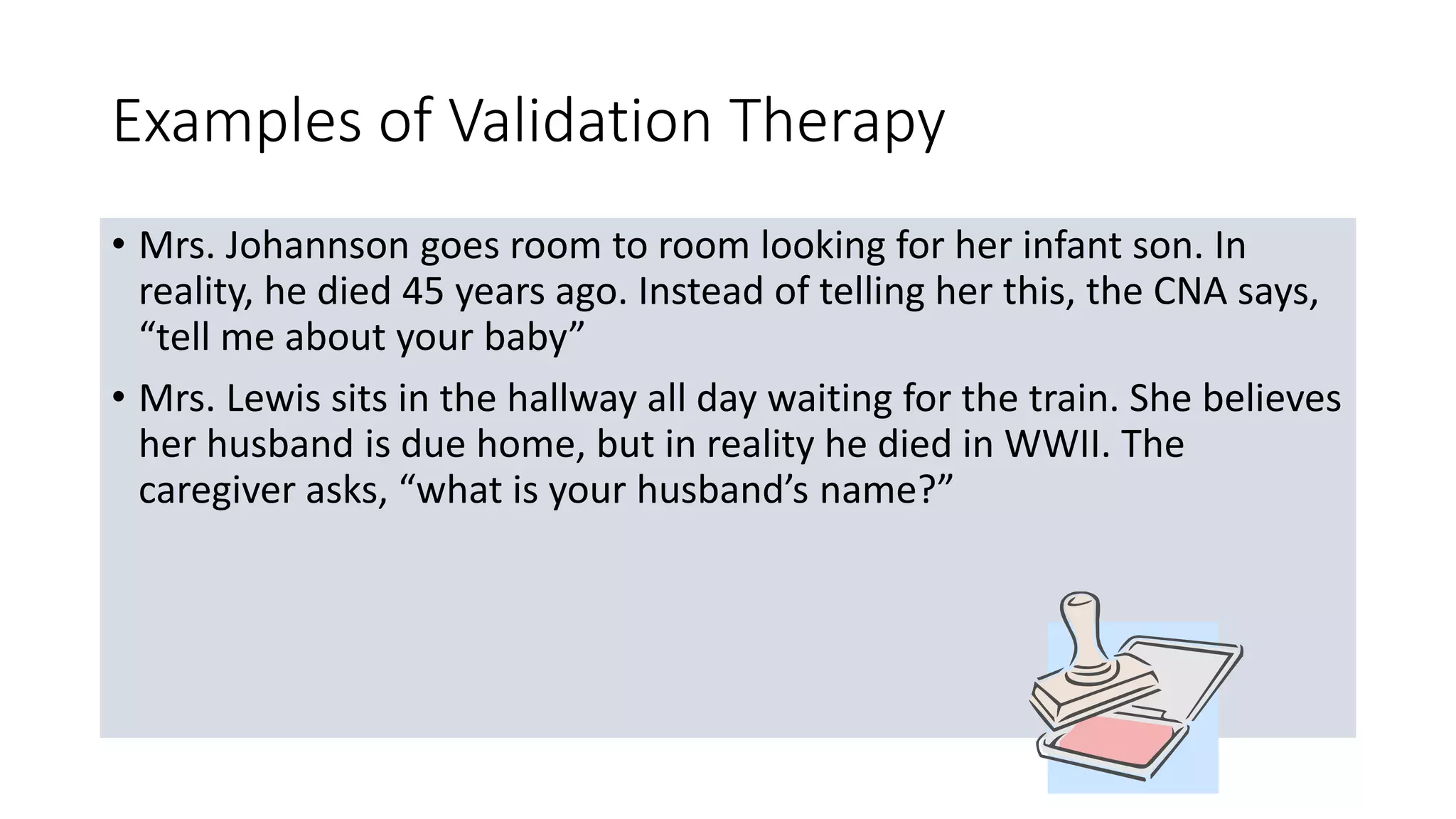 Examples of Validation Therapy
• Mrs. Johannson goes room to room looking for her infant son. In
reality, he died 45 years ago. Instead of telling her this, the CNA says,
“tell me about your baby”
• Mrs. Lewis sits in the hallway all day waiting for the train. She believes
her husband is due home, but in reality he died in WWII. The
caregiver asks, “what is your husband’s name?”
 