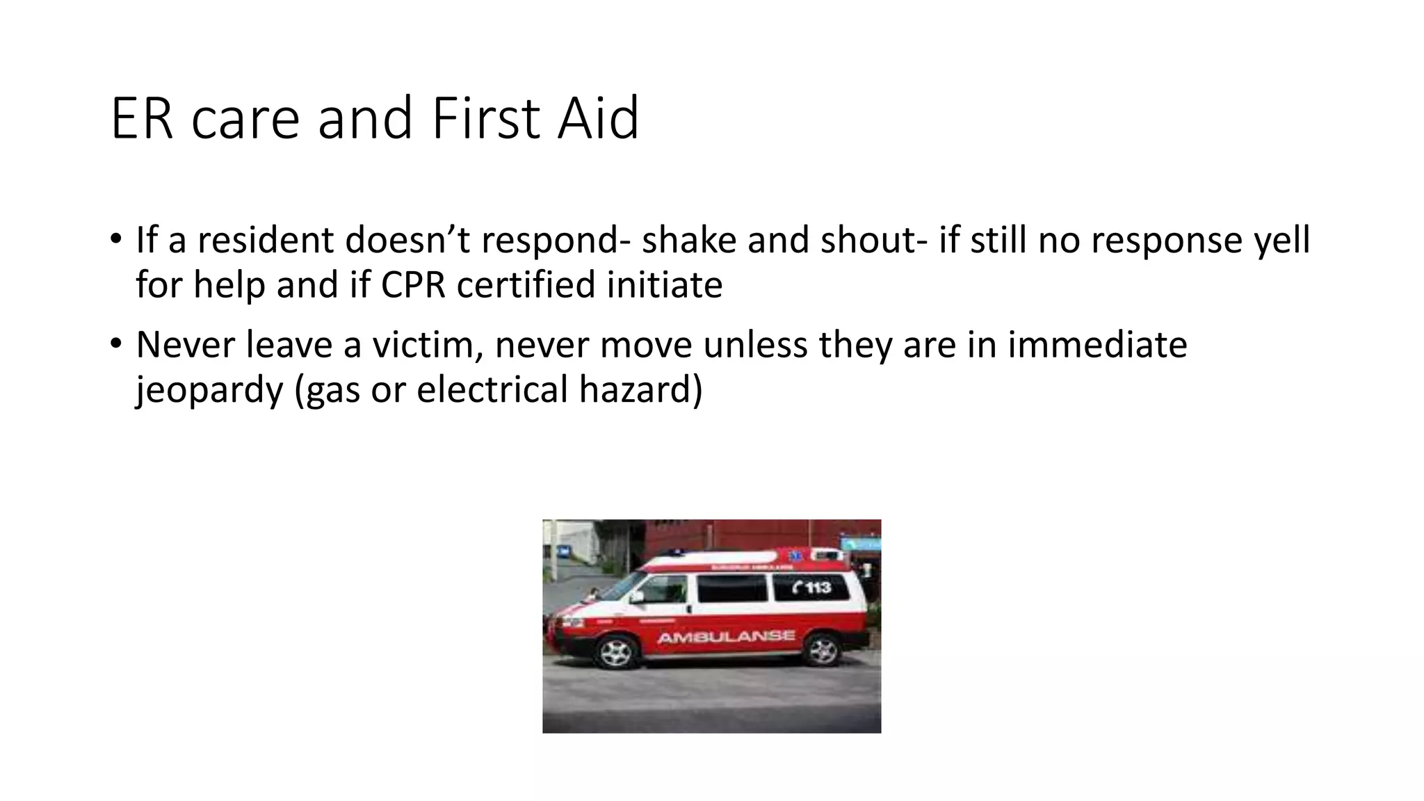 ER care and First Aid
• If a resident doesn’t respond- shake and shout- if still no response yell
for help and if CPR certified initiate
• Never leave a victim, never move unless they are in immediate
jeopardy (gas or electrical hazard)
 