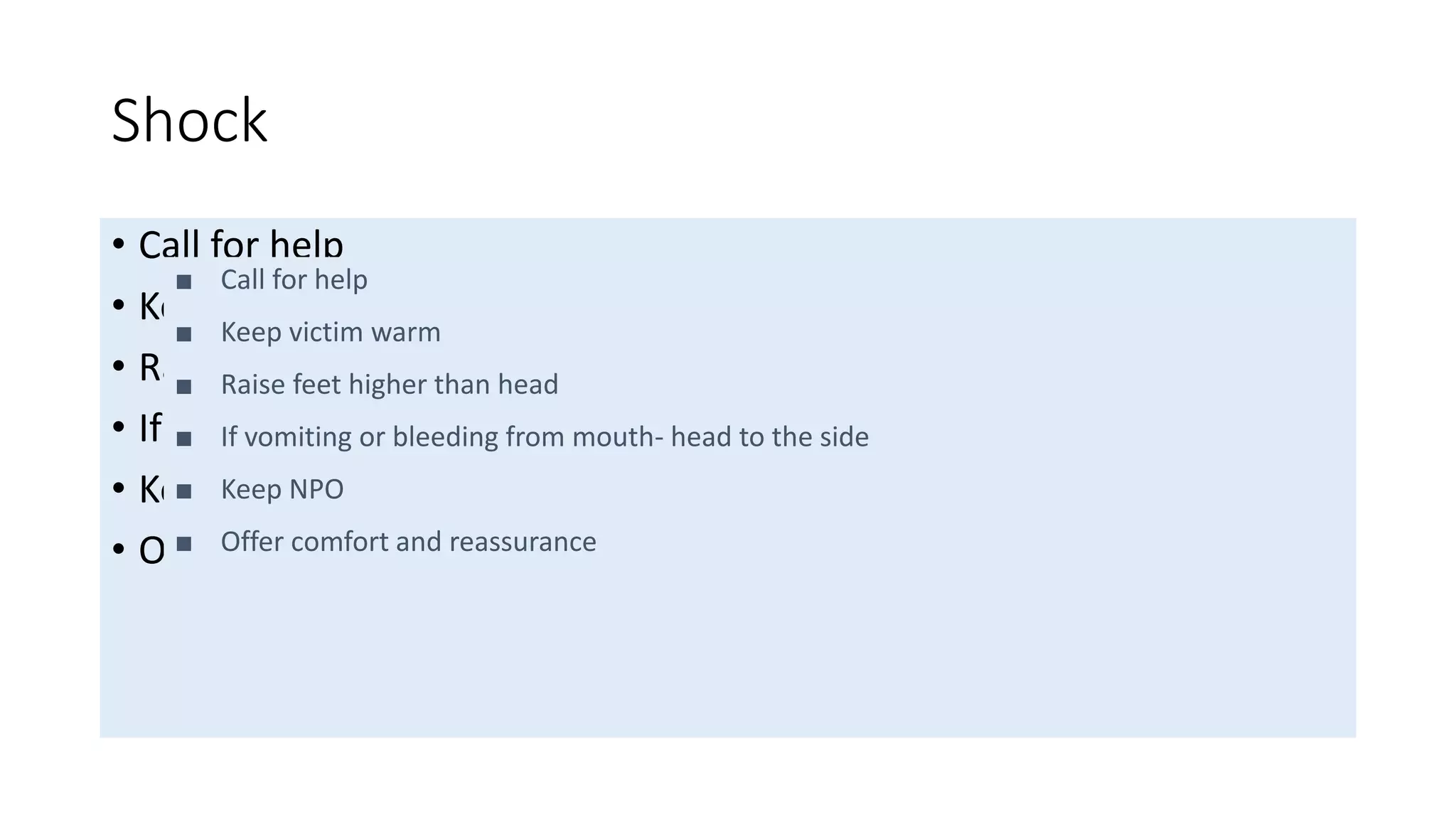 Shock
• Call for help
• Keep victim warm
• Raise feet higher than head
• If vomiting or bleeding from mouth- head to the side
• Keep NPO
• Offer comfort and reassurance
■ Call for help
■ Keep victim warm
■ Raise feet higher than head
■ If vomiting or bleeding from mouth- head to the side
■ Keep NPO
■ Offer comfort and reassurance
 