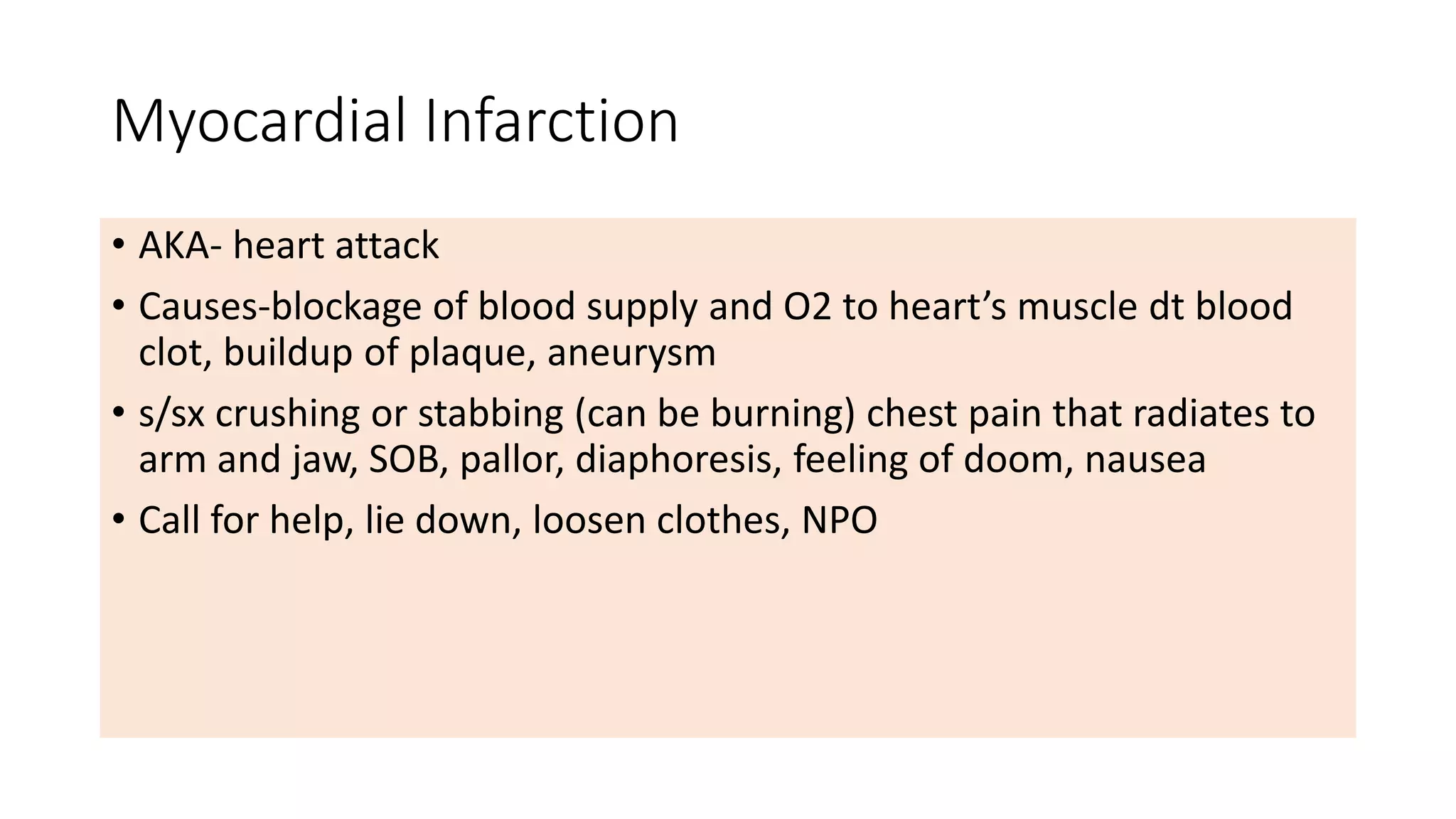 Myocardial Infarction
• AKA- heart attack
• Causes-blockage of blood supply and O2 to heart’s muscle dt blood
clot, buildup of plaque, aneurysm
• s/sx crushing or stabbing (can be burning) chest pain that radiates to
arm and jaw, SOB, pallor, diaphoresis, feeling of doom, nausea
• Call for help, lie down, loosen clothes, NPO
 