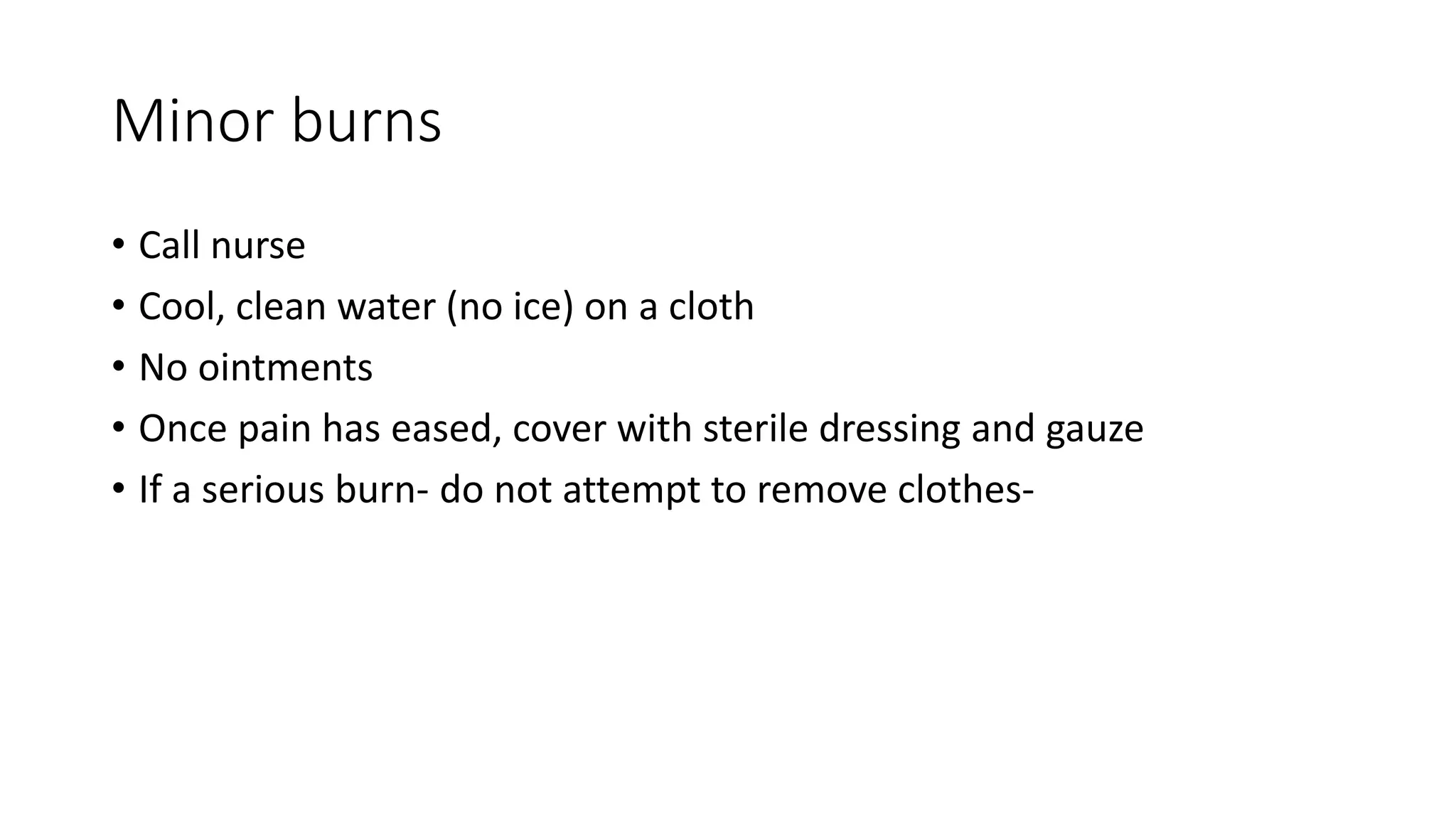 Minor burns
• Call nurse
• Cool, clean water (no ice) on a cloth
• No ointments
• Once pain has eased, cover with sterile dressing and gauze
• If a serious burn- do not attempt to remove clothes-
 