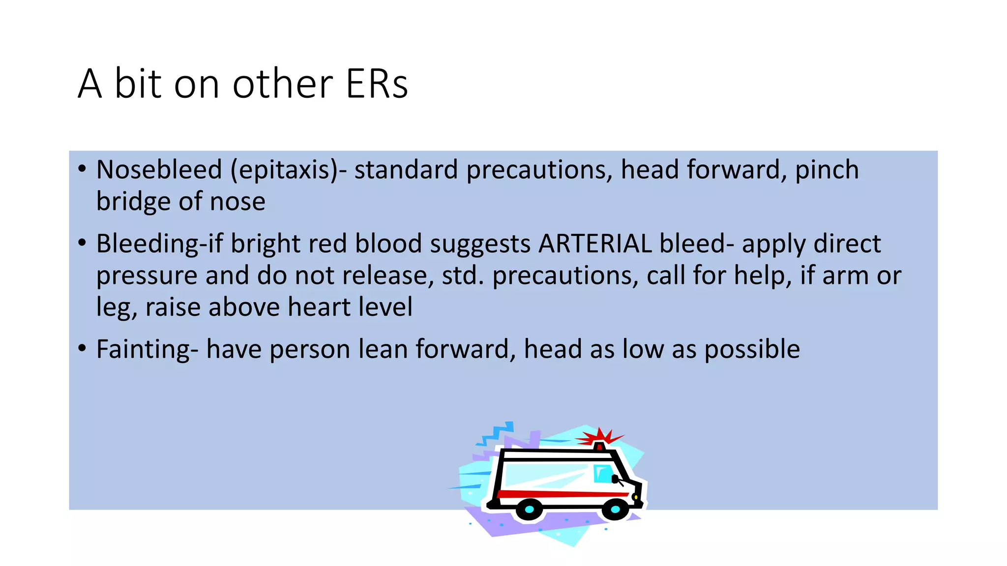 A bit on other ERs
• Nosebleed (epitaxis)- standard precautions, head forward, pinch
bridge of nose
• Bleeding-if bright red blood suggests ARTERIAL bleed- apply direct
pressure and do not release, std. precautions, call for help, if arm or
leg, raise above heart level
• Fainting- have person lean forward, head as low as possible
 