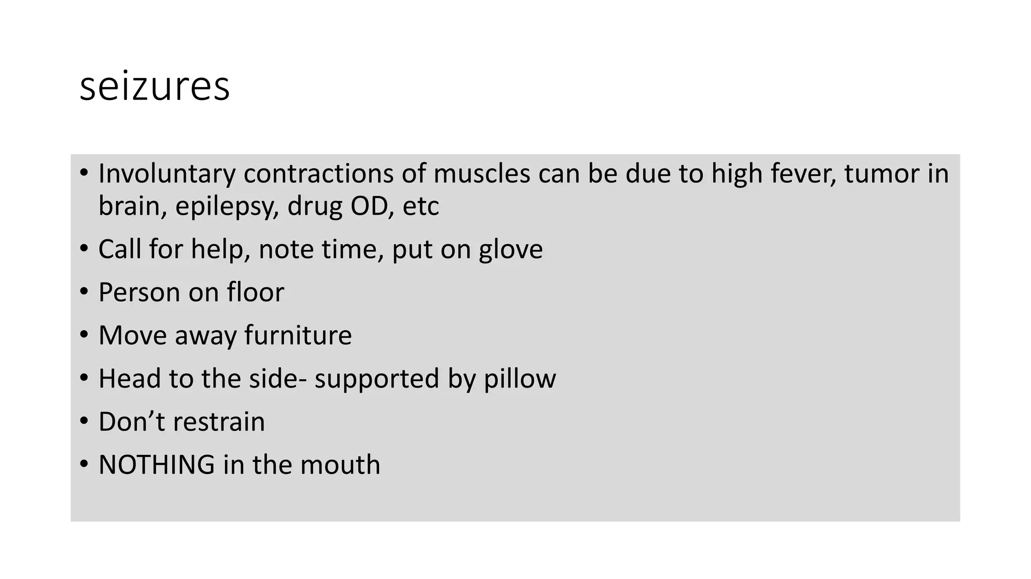 seizures
• Involuntary contractions of muscles can be due to high fever, tumor in
brain, epilepsy, drug OD, etc
• Call for help, note time, put on glove
• Person on floor
• Move away furniture
• Head to the side- supported by pillow
• Don’t restrain
• NOTHING in the mouth
 