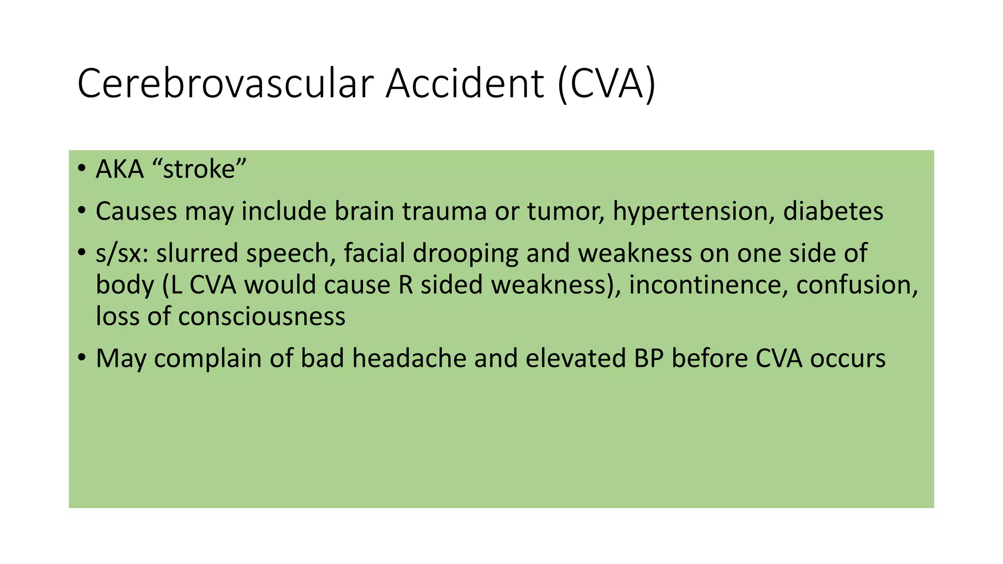 Cerebrovascular Accident (CVA)
• AKA “stroke”
• Causes may include brain trauma or tumor, hypertension, diabetes
• s/sx: slurred speech, facial drooping and weakness on one side of
body (L CVA would cause R sided weakness), incontinence, confusion,
loss of consciousness
• May complain of bad headache and elevated BP before CVA occurs
 