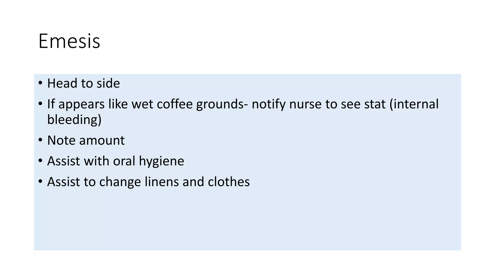Emesis
• Head to side
• If appears like wet coffee grounds- notify nurse to see stat (internal
bleeding)
• Note amount
• Assist with oral hygiene
• Assist to change linens and clothes
 