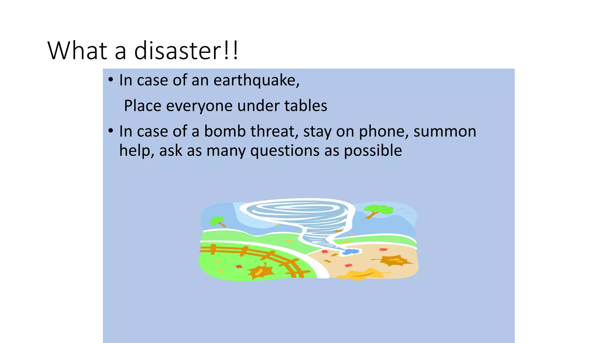 What a disaster!!
• In case of an earthquake,
Place everyone under tables
• In case of a bomb threat, stay on phone, summon
help, ask as many questions as possible
 