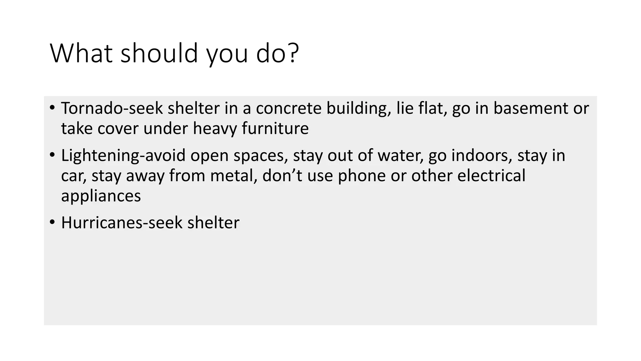 What should you do?
• Tornado-seek shelter in a concrete building, lie flat, go in basement or
take cover under heavy furniture
• Lightening-avoid open spaces, stay out of water, go indoors, stay in
car, stay away from metal, don’t use phone or other electrical
appliances
• Hurricanes-seek shelter
 