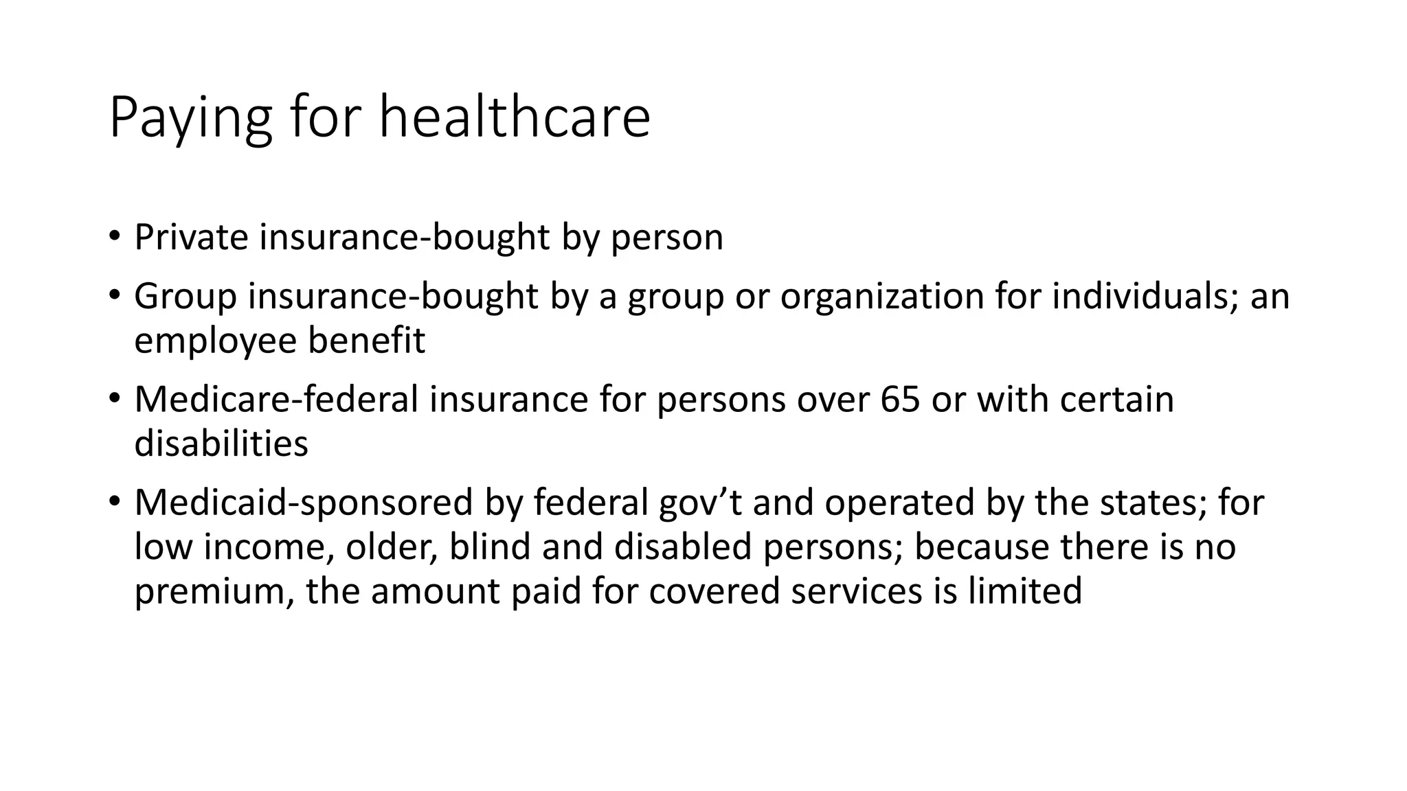 Paying for healthcare
• Private insurance-bought by person
• Group insurance-bought by a group or organization for individuals; an
employee benefit
• Medicare-federal insurance for persons over 65 or with certain
disabilities
• Medicaid-sponsored by federal gov’t and operated by the states; for
low income, older, blind and disabled persons; because there is no
premium, the amount paid for covered services is limited
 