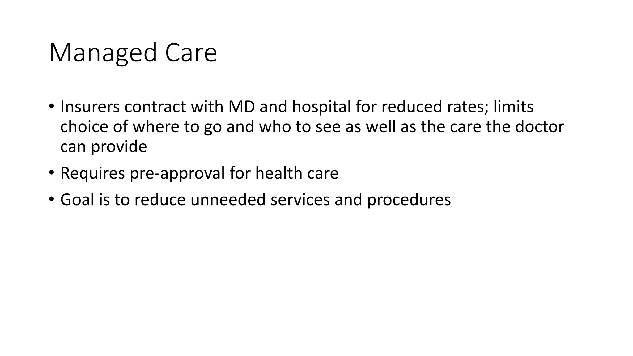 Managed Care
• Insurers contract with MD and hospital for reduced rates; limits
choice of where to go and who to see as well as the care the doctor
can provide
• Requires pre-approval for health care
• Goal is to reduce unneeded services and procedures
 